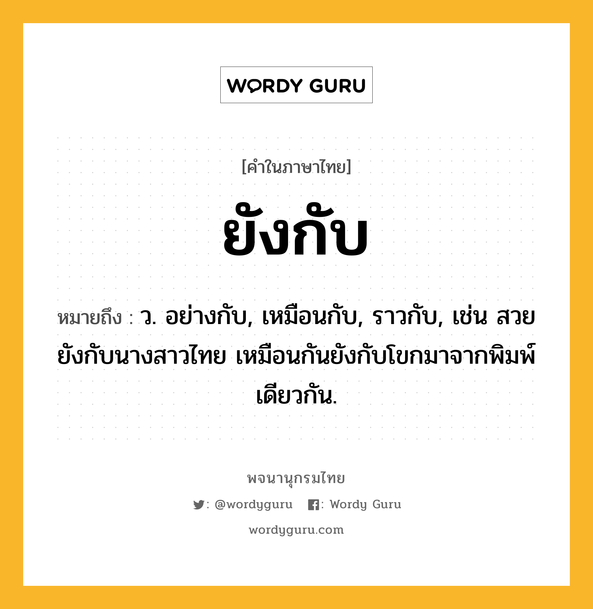 ยังกับ หมายถึงอะไร?, คำในภาษาไทย ยังกับ หมายถึง ว. อย่างกับ, เหมือนกับ, ราวกับ, เช่น สวยยังกับนางสาวไทย เหมือนกันยังกับโขกมาจากพิมพ์เดียวกัน.