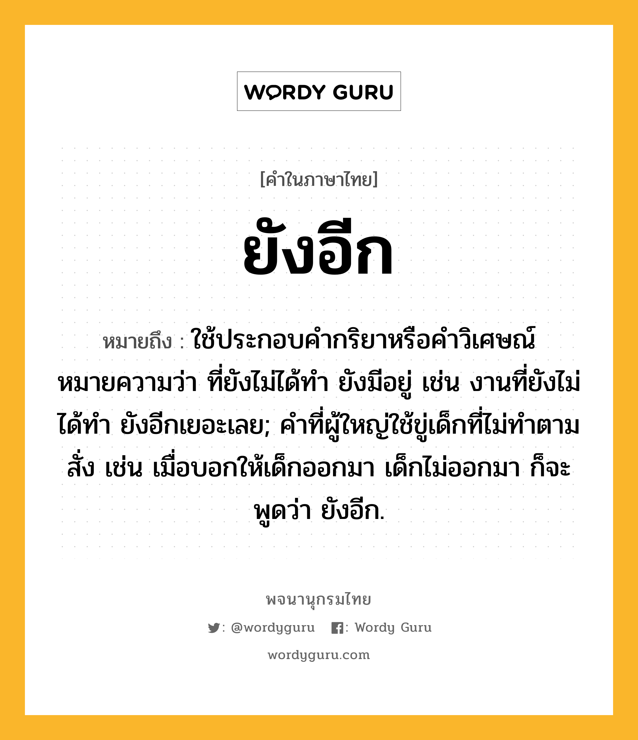 ยังอีก หมายถึงอะไร?, คำในภาษาไทย ยังอีก หมายถึง ใช้ประกอบคำกริยาหรือคำวิเศษณ์ หมายความว่า ที่ยังไม่ได้ทำ ยังมีอยู่ เช่น งานที่ยังไม่ได้ทำ ยังอีกเยอะเลย; คำที่ผู้ใหญ่ใช้ขู่เด็กที่ไม่ทำตามสั่ง เช่น เมื่อบอกให้เด็กออกมา เด็กไม่ออกมา ก็จะพูดว่า ยังอีก.