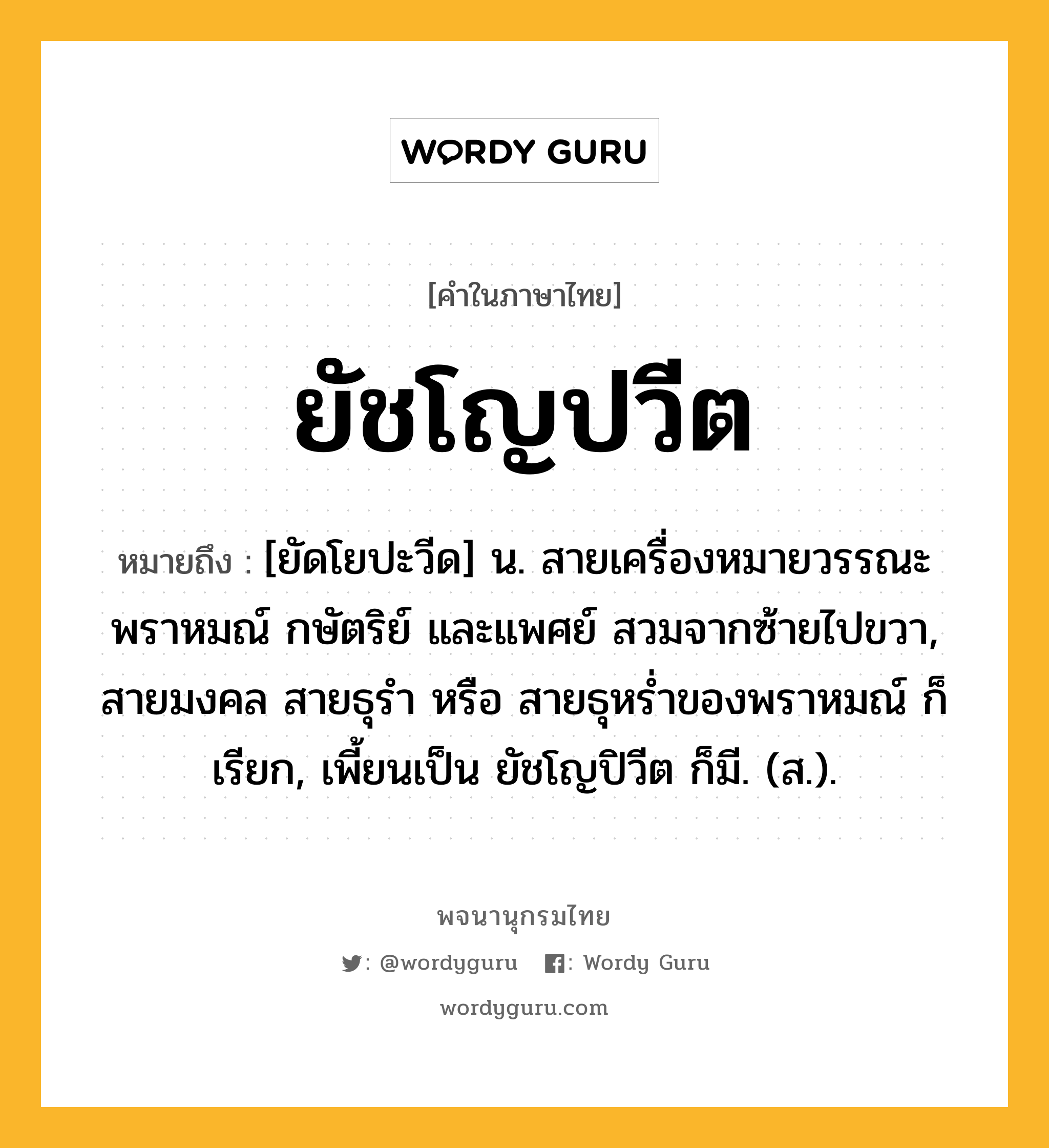 ยัชโญปวีต ความหมาย หมายถึงอะไร?, คำในภาษาไทย ยัชโญปวีต หมายถึง [ยัดโยปะวีด] น. สายเครื่องหมายวรรณะพราหมณ์ กษัตริย์ และแพศย์ สวมจากซ้ายไปขวา, สายมงคล สายธุรํา หรือ สายธุหรํ่าของพราหมณ์ ก็เรียก, เพี้ยนเป็น ยัชโญปิวีต ก็มี. (ส.).