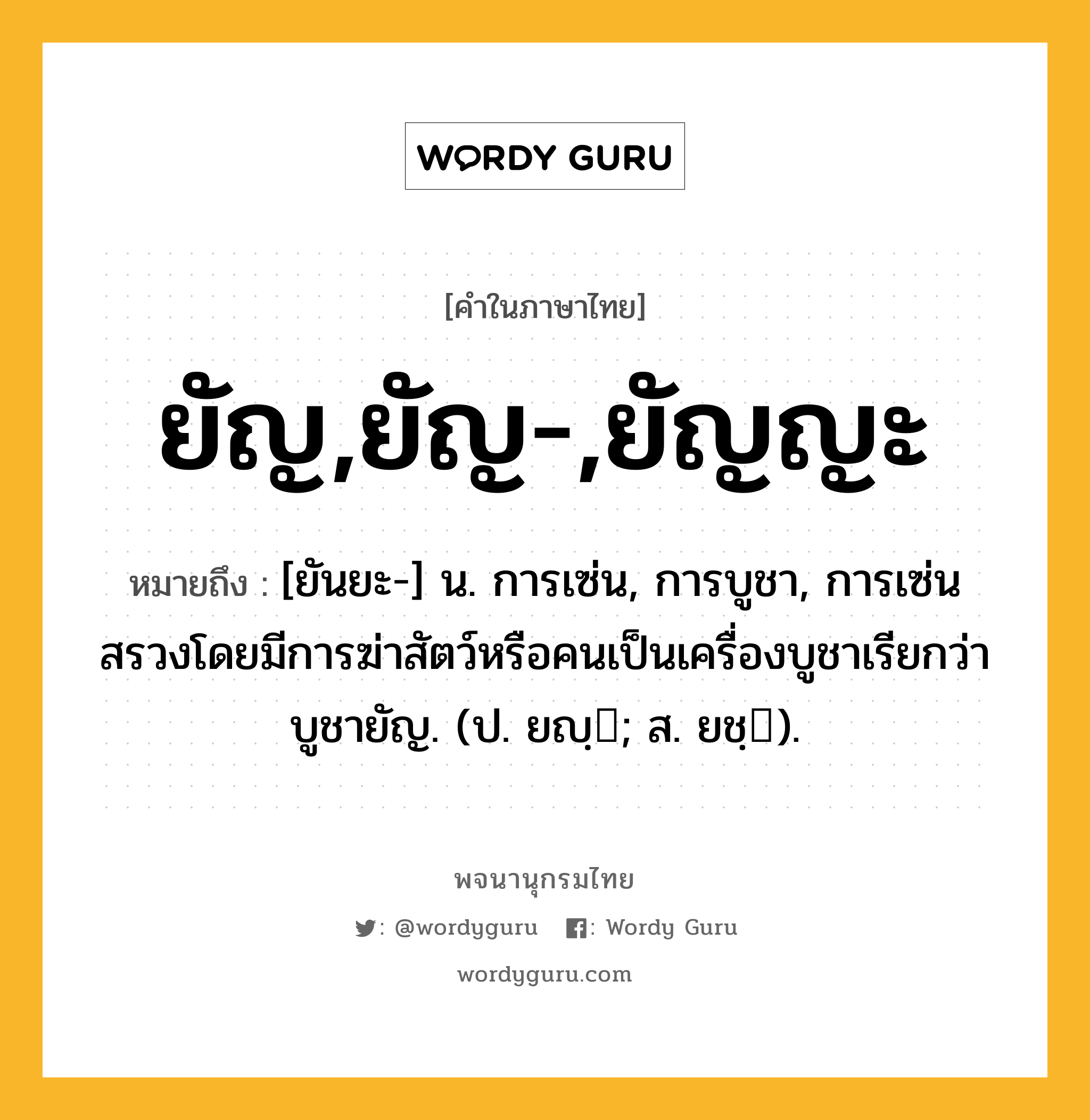 ยัญ,ยัญ-,ยัญญะ หมายถึงอะไร?, คำในภาษาไทย ยัญ,ยัญ-,ยัญญะ หมายถึง [ยันยะ-] น. การเซ่น, การบูชา, การเซ่นสรวงโดยมีการฆ่าสัตว์หรือคนเป็นเครื่องบูชาเรียกว่า บูชายัญ. (ป. ยญฺ; ส. ยชฺ).