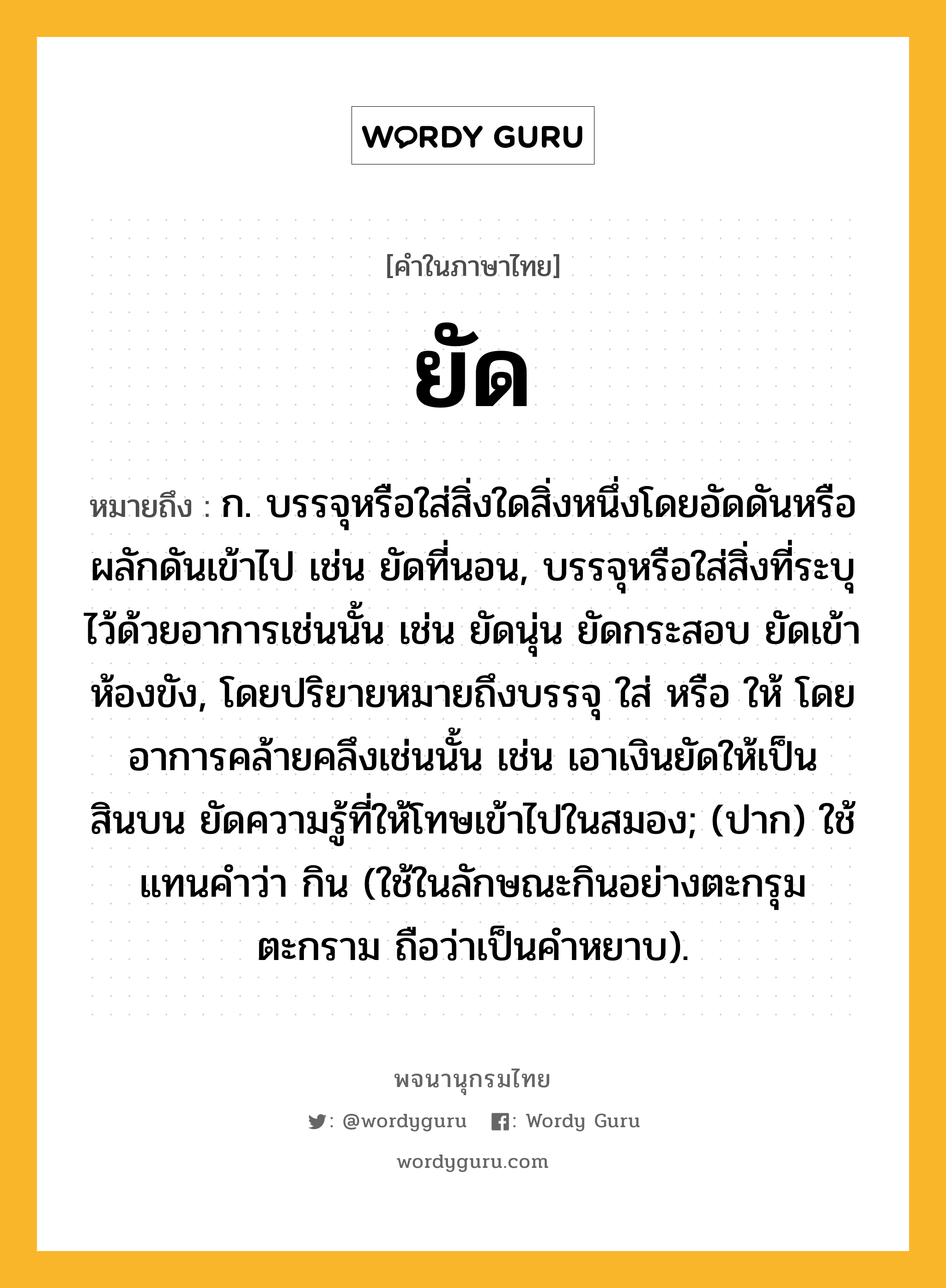 ยัด ความหมาย หมายถึงอะไร?, คำในภาษาไทย ยัด หมายถึง ก. บรรจุหรือใส่สิ่งใดสิ่งหนึ่งโดยอัดดันหรือผลักดันเข้าไป เช่น ยัดที่นอน, บรรจุหรือใส่สิ่งที่ระบุไว้ด้วยอาการเช่นนั้น เช่น ยัดนุ่น ยัดกระสอบ ยัดเข้าห้องขัง, โดยปริยายหมายถึงบรรจุ ใส่ หรือ ให้ โดยอาการคล้ายคลึงเช่นนั้น เช่น เอาเงินยัดให้เป็นสินบน ยัดความรู้ที่ให้โทษเข้าไปในสมอง; (ปาก) ใช้แทนคําว่า กิน (ใช้ในลักษณะกินอย่างตะกรุมตะกราม ถือว่าเป็นคำหยาบ).