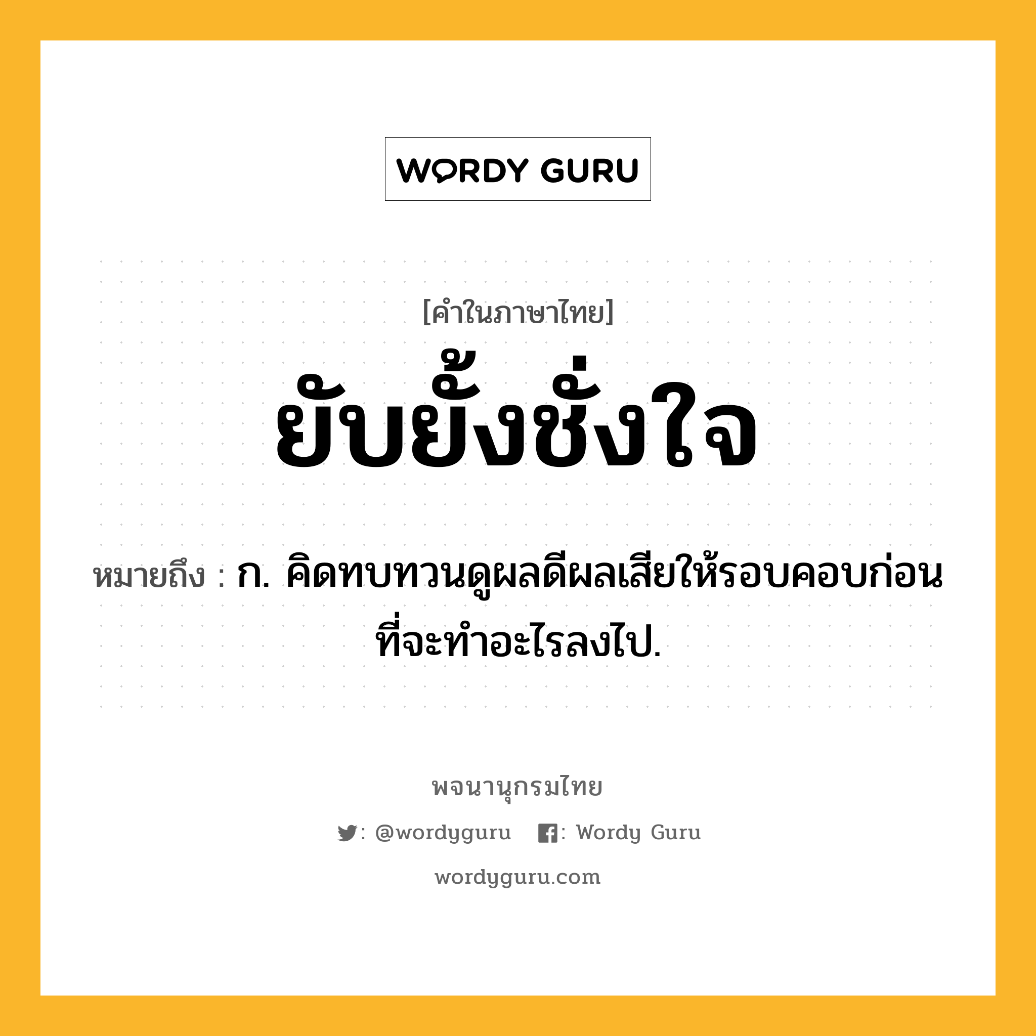 ยับยั้งชั่งใจ หมายถึงอะไร?, คำในภาษาไทย ยับยั้งชั่งใจ หมายถึง ก. คิดทบทวนดูผลดีผลเสียให้รอบคอบก่อนที่จะทำอะไรลงไป.