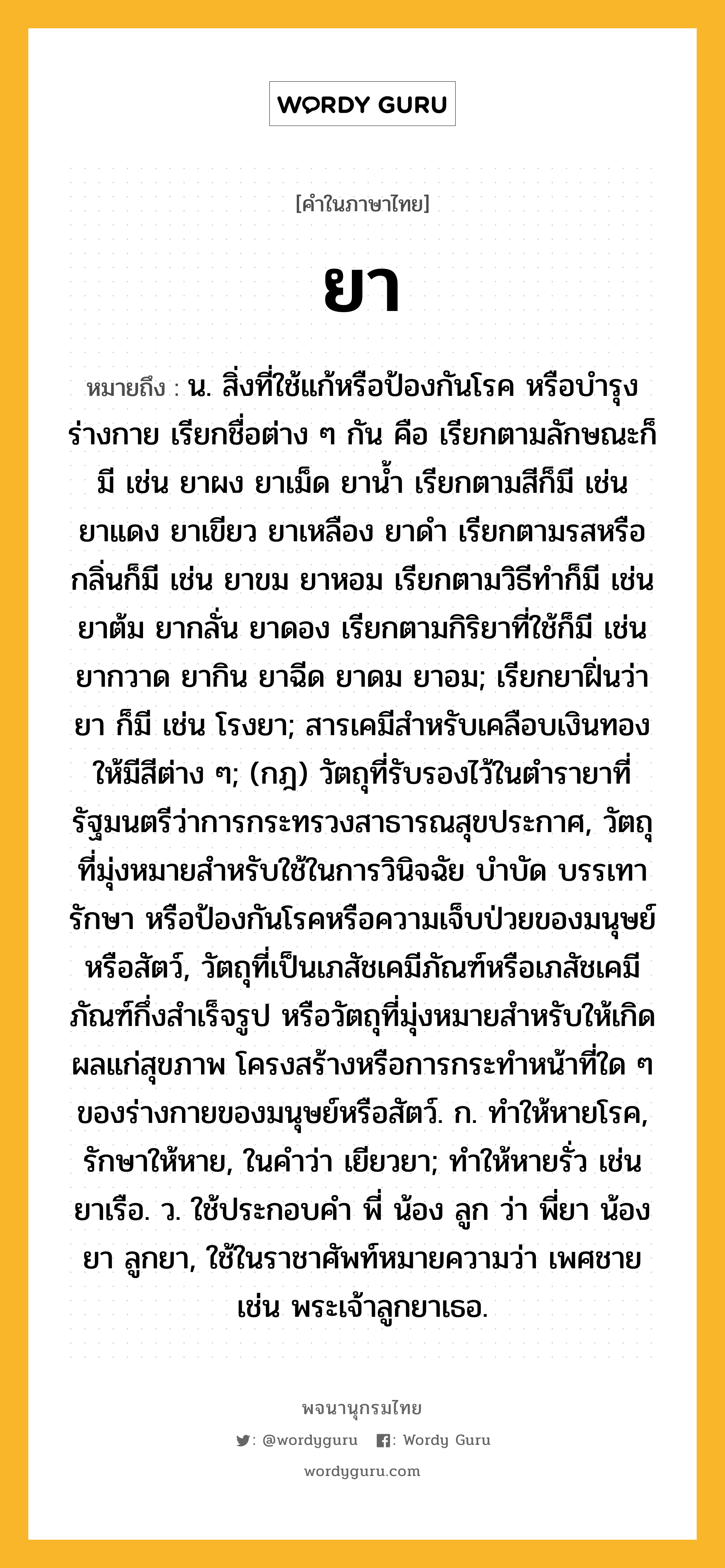 ยา หมายถึงอะไร?, คำในภาษาไทย ยา หมายถึง น. สิ่งที่ใช้แก้หรือป้องกันโรค หรือบํารุงร่างกาย เรียกชื่อต่าง ๆ กัน คือ เรียกตามลักษณะก็มี เช่น ยาผง ยาเม็ด ยานํ้า เรียกตามสีก็มี เช่น ยาแดง ยาเขียว ยาเหลือง ยาดํา เรียกตามรสหรือกลิ่นก็มี เช่น ยาขม ยาหอม เรียกตามวิธีทําก็มี เช่น ยาต้ม ยากลั่น ยาดอง เรียกตามกิริยาที่ใช้ก็มี เช่น ยากวาด ยากิน ยาฉีด ยาดม ยาอม; เรียกยาฝิ่นว่า ยา ก็มี เช่น โรงยา; สารเคมีสําหรับเคลือบเงินทองให้มีสีต่าง ๆ; (กฎ) วัตถุที่รับรองไว้ในตำรายาที่รัฐมนตรีว่าการกระทรวงสาธารณสุขประกาศ, วัตถุที่มุ่งหมายสำหรับใช้ในการวินิจฉัย บำบัด บรรเทา รักษา หรือป้องกันโรคหรือความเจ็บป่วยของมนุษย์หรือสัตว์, วัตถุที่เป็นเภสัชเคมีภัณฑ์หรือเภสัชเคมีภัณฑ์กึ่งสำเร็จรูป หรือวัตถุที่มุ่งหมายสำหรับให้เกิดผลแก่สุขภาพ โครงสร้างหรือการกระทำหน้าที่ใด ๆ ของร่างกายของมนุษย์หรือสัตว์. ก. ทําให้หายโรค, รักษาให้หาย, ในคําว่า เยียวยา; ทําให้หายรั่ว เช่น ยาเรือ. ว. ใช้ประกอบคํา พี่ น้อง ลูก ว่า พี่ยา น้องยา ลูกยา, ใช้ในราชาศัพท์หมายความว่า เพศชาย เช่น พระเจ้าลูกยาเธอ.