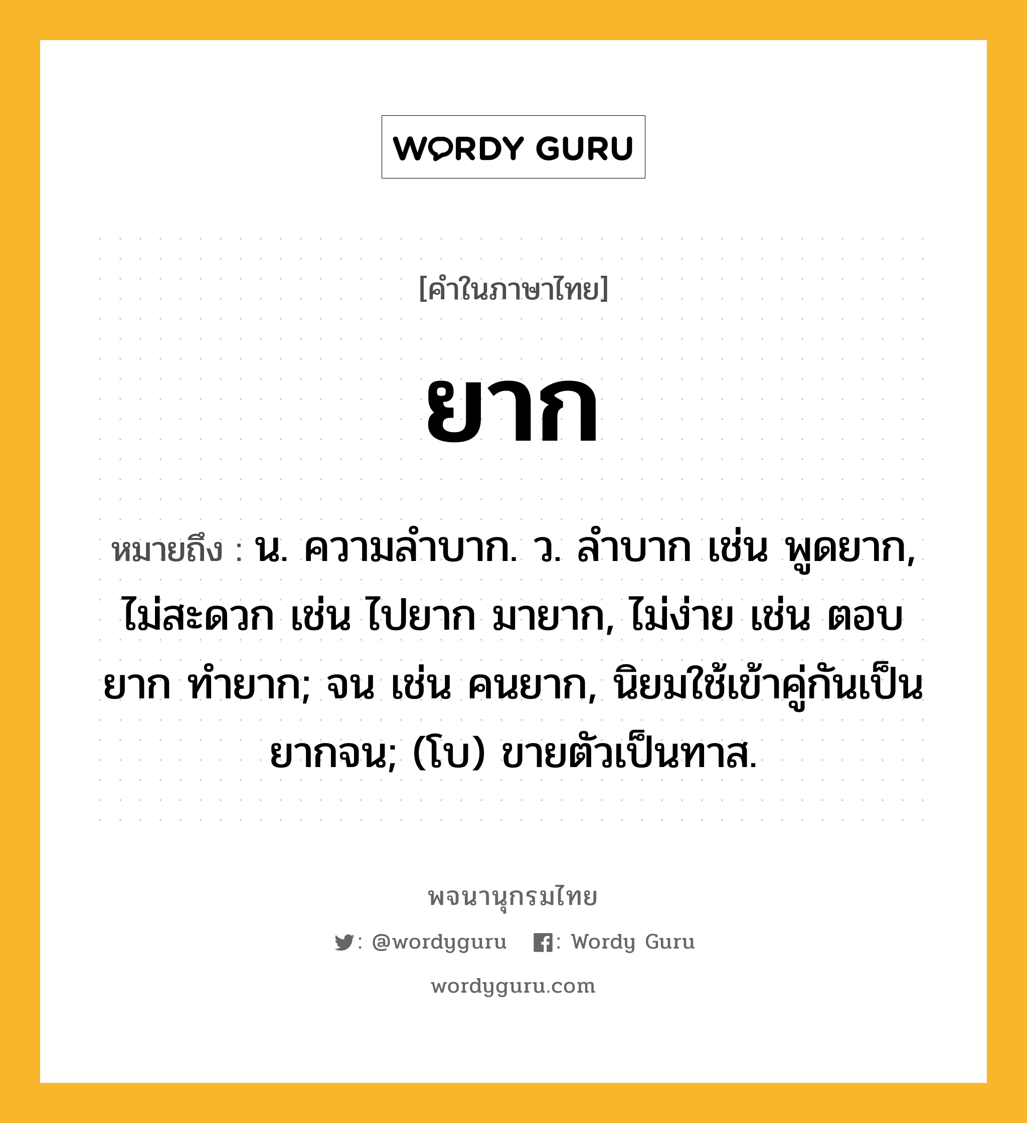 ยาก หมายถึงอะไร?, คำในภาษาไทย ยาก หมายถึง น. ความลําบาก. ว. ลําบาก เช่น พูดยาก, ไม่สะดวก เช่น ไปยาก มายาก, ไม่ง่าย เช่น ตอบยาก ทำยาก; จน เช่น คนยาก, นิยมใช้เข้าคู่กันเป็น ยากจน; (โบ) ขายตัวเป็นทาส.