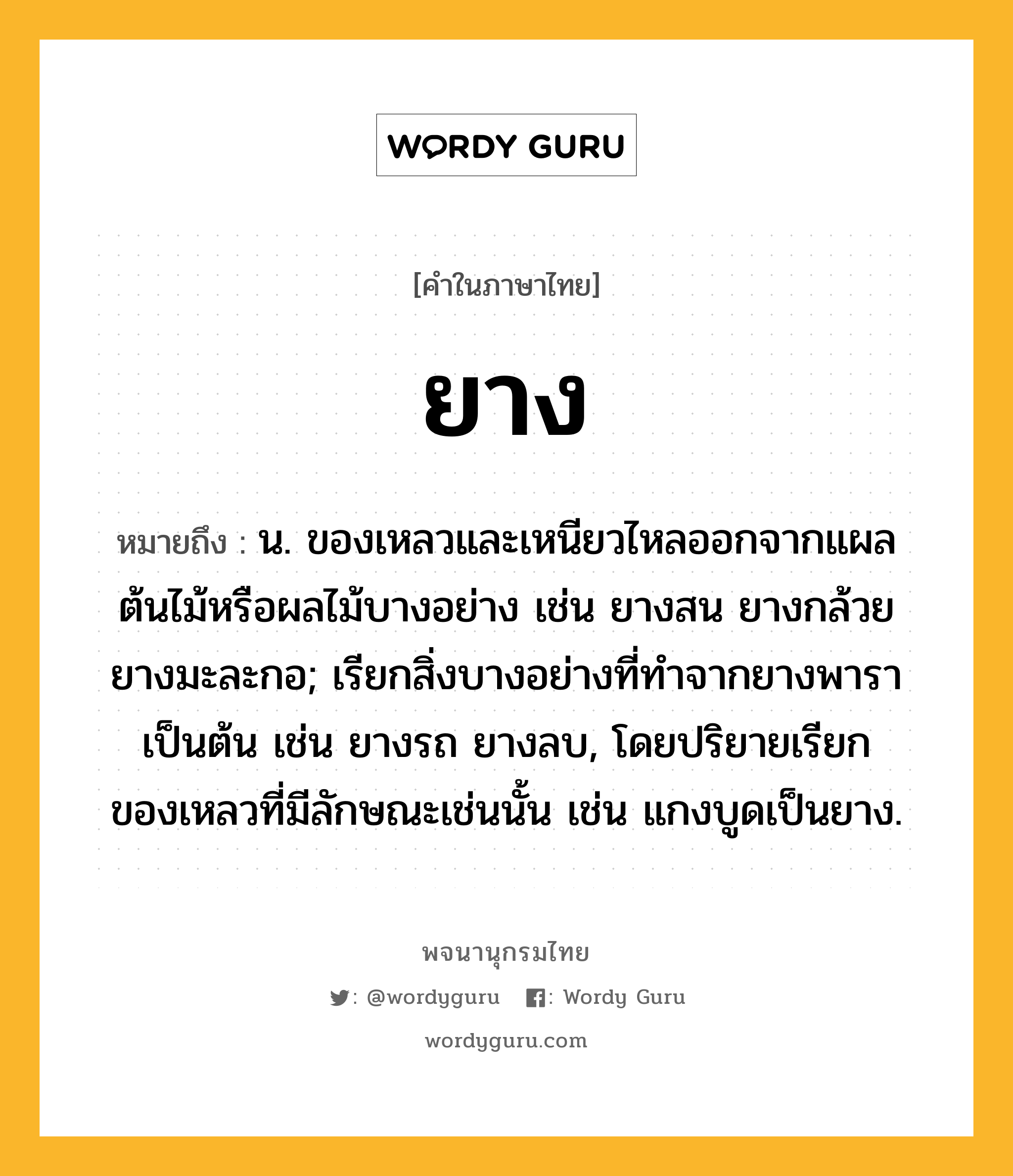 ยาง หมายถึงอะไร?, คำในภาษาไทย ยาง หมายถึง น. ของเหลวและเหนียวไหลออกจากแผลต้นไม้หรือผลไม้บางอย่าง เช่น ยางสน ยางกล้วย ยางมะละกอ; เรียกสิ่งบางอย่างที่ทําจากยางพาราเป็นต้น เช่น ยางรถ ยางลบ, โดยปริยายเรียกของเหลวที่มีลักษณะเช่นนั้น เช่น แกงบูดเป็นยาง.