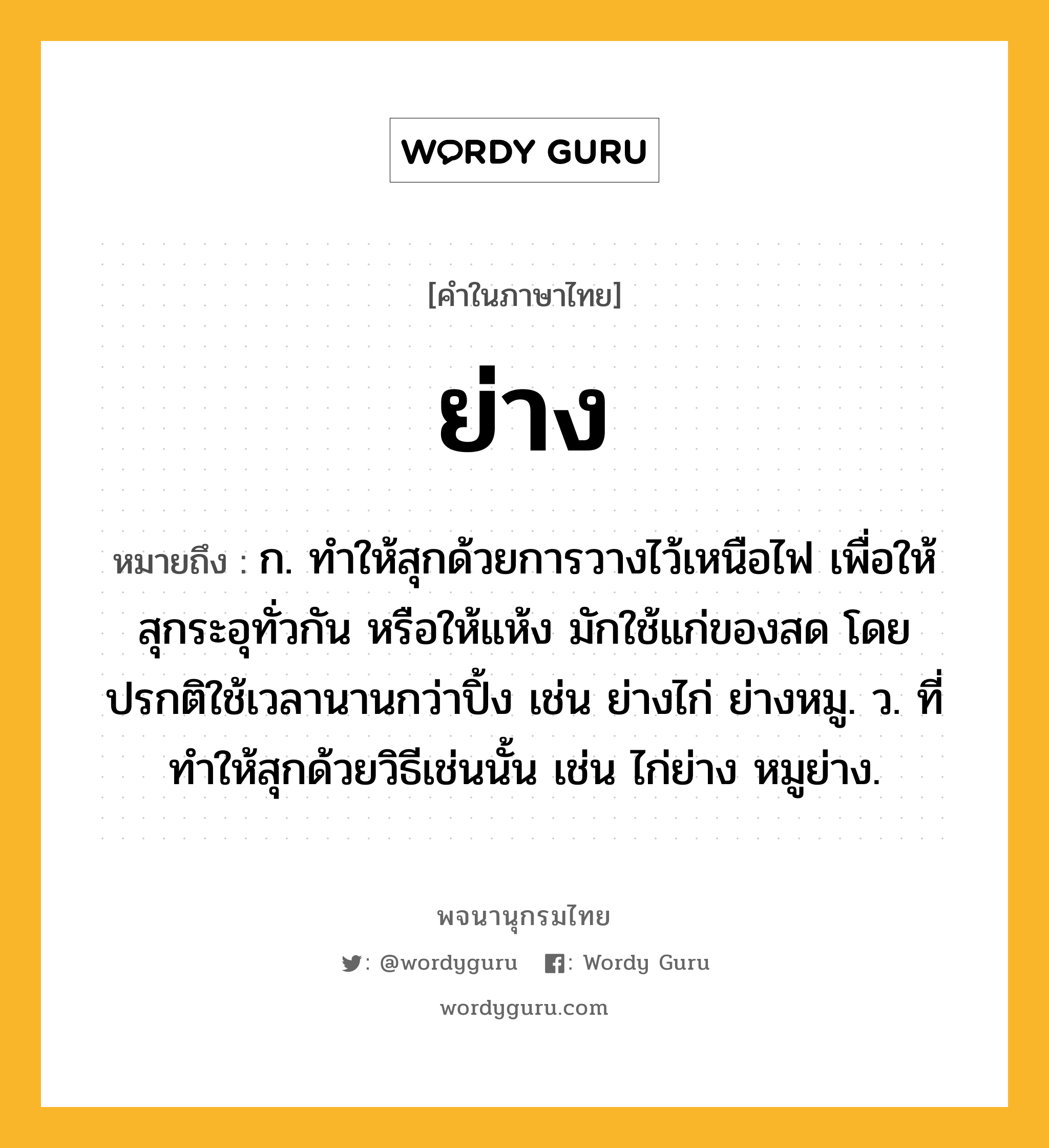 ย่าง หมายถึงอะไร?, คำในภาษาไทย ย่าง หมายถึง ก. ทําให้สุกด้วยการวางไว้เหนือไฟ เพื่อให้สุกระอุทั่วกัน หรือให้แห้ง มักใช้แก่ของสด โดยปรกติใช้เวลานานกว่าปิ้ง เช่น ย่างไก่ ย่างหมู. ว. ที่ทําให้สุกด้วยวิธีเช่นนั้น เช่น ไก่ย่าง หมูย่าง.