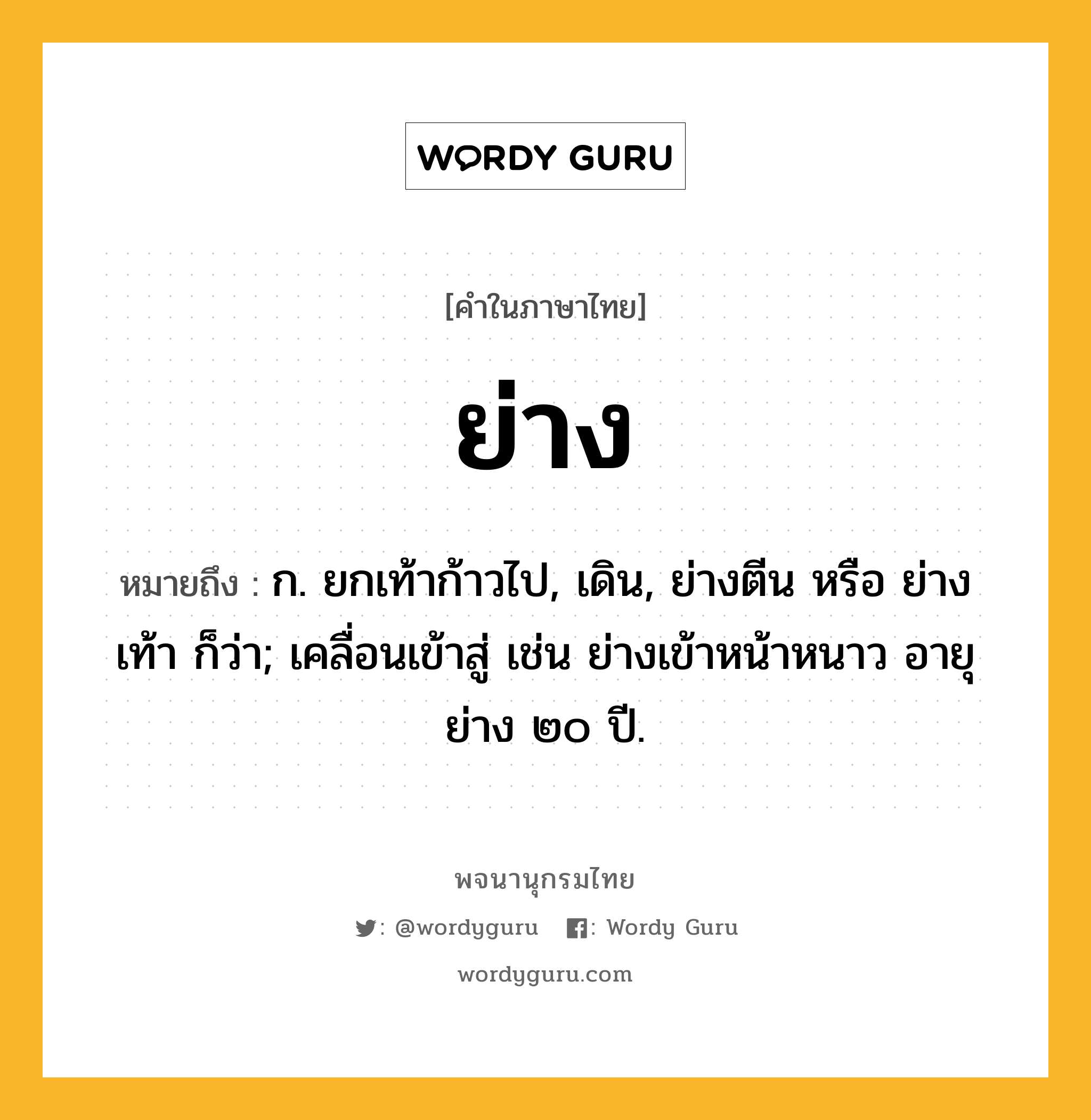 ย่าง หมายถึงอะไร?, คำในภาษาไทย ย่าง หมายถึง ก. ยกเท้าก้าวไป, เดิน, ย่างตีน หรือ ย่างเท้า ก็ว่า; เคลื่อนเข้าสู่ เช่น ย่างเข้าหน้าหนาว อายุย่าง ๒๐ ปี.