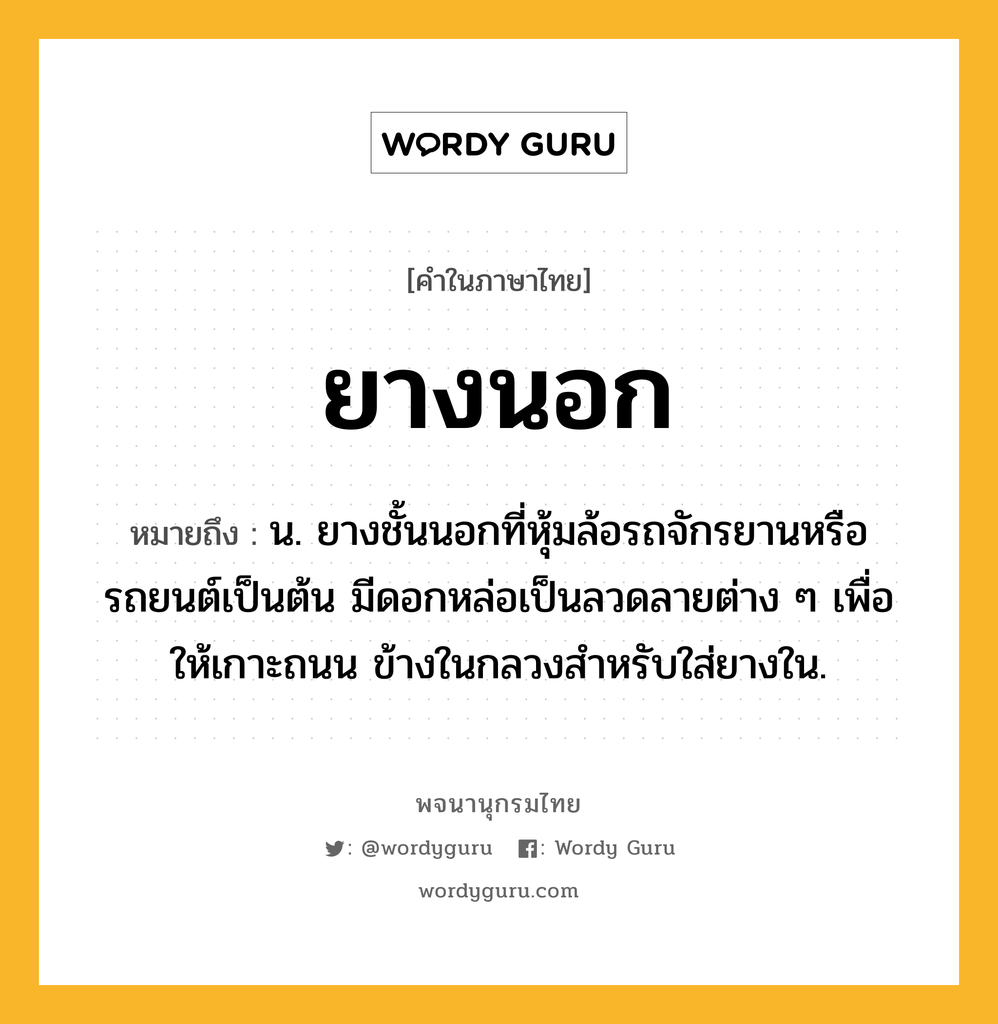 ยางนอก หมายถึงอะไร?, คำในภาษาไทย ยางนอก หมายถึง น. ยางชั้นนอกที่หุ้มล้อรถจักรยานหรือรถยนต์เป็นต้น มีดอกหล่อเป็นลวดลายต่าง ๆ เพื่อให้เกาะถนน ข้างในกลวงสำหรับใส่ยางใน.