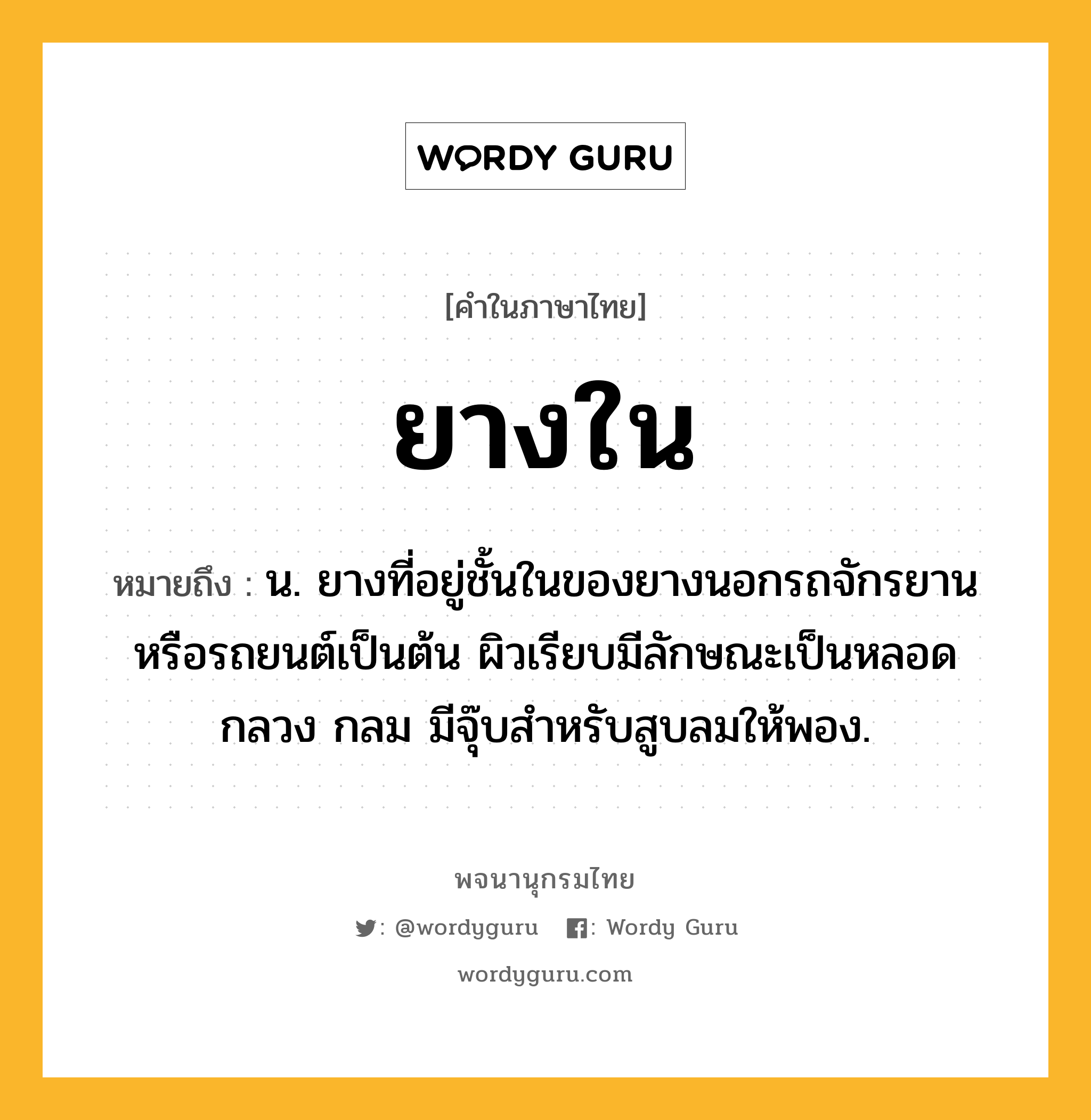 ยางใน หมายถึงอะไร?, คำในภาษาไทย ยางใน หมายถึง น. ยางที่อยู่ชั้นในของยางนอกรถจักรยานหรือรถยนต์เป็นต้น ผิวเรียบมีลักษณะเป็นหลอดกลวง กลม มีจุ๊บสำหรับสูบลมให้พอง.