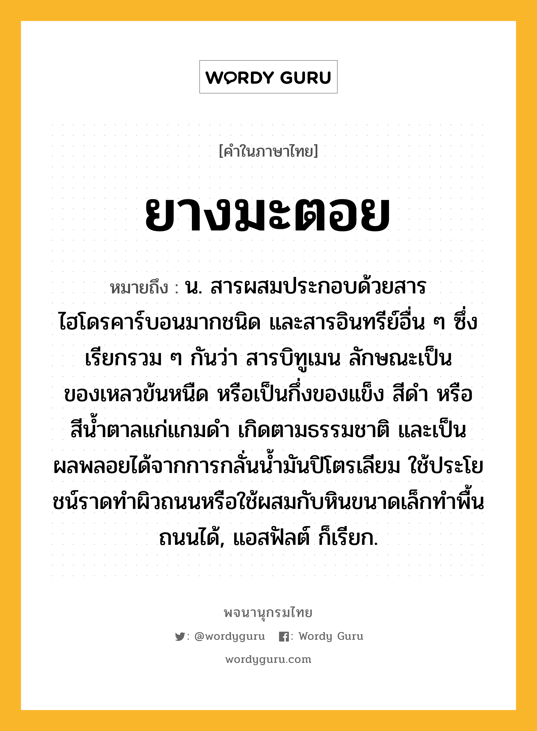 ยางมะตอย หมายถึงอะไร?, คำในภาษาไทย ยางมะตอย หมายถึง น. สารผสมประกอบด้วยสารไฮโดรคาร์บอนมากชนิด และสารอินทรีย์อื่น ๆ ซึ่งเรียกรวม ๆ กันว่า สารบิทูเมน ลักษณะเป็นของเหลวข้นหนืด หรือเป็นกึ่งของแข็ง สีดํา หรือสีนํ้าตาลแก่แกมดํา เกิดตามธรรมชาติ และเป็นผลพลอยได้จากการกลั่นนํ้ามันปิโตรเลียม ใช้ประโยชน์ราดทําผิวถนนหรือใช้ผสมกับหินขนาดเล็กทําพื้นถนนได้, แอสฟัลต์ ก็เรียก.