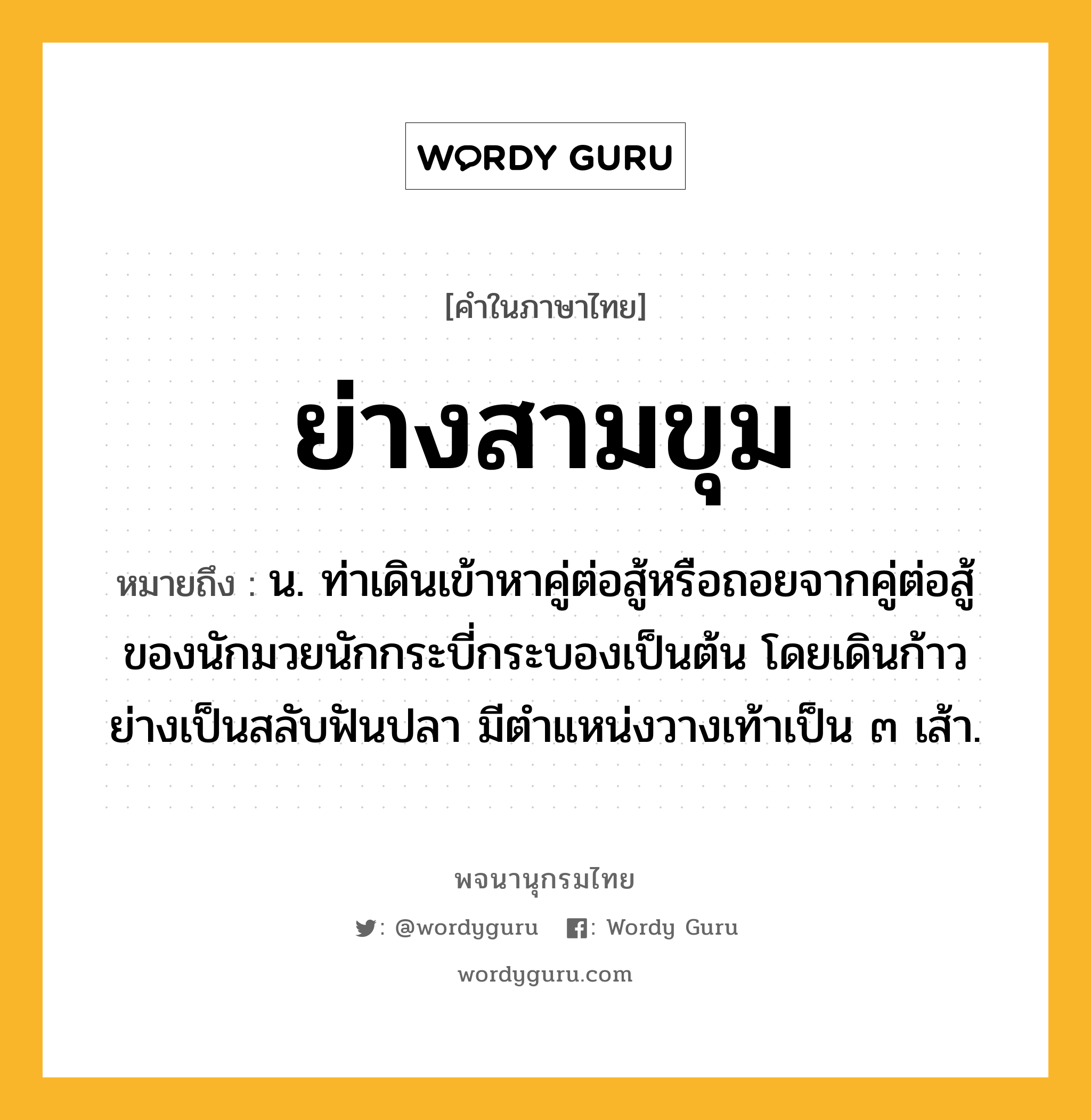 ย่างสามขุม หมายถึงอะไร?, คำในภาษาไทย ย่างสามขุม หมายถึง น. ท่าเดินเข้าหาคู่ต่อสู้หรือถอยจากคู่ต่อสู้ของนักมวยนักกระบี่กระบองเป็นต้น โดยเดินก้าวย่างเป็นสลับฟันปลา มีตำแหน่งวางเท้าเป็น ๓ เส้า.