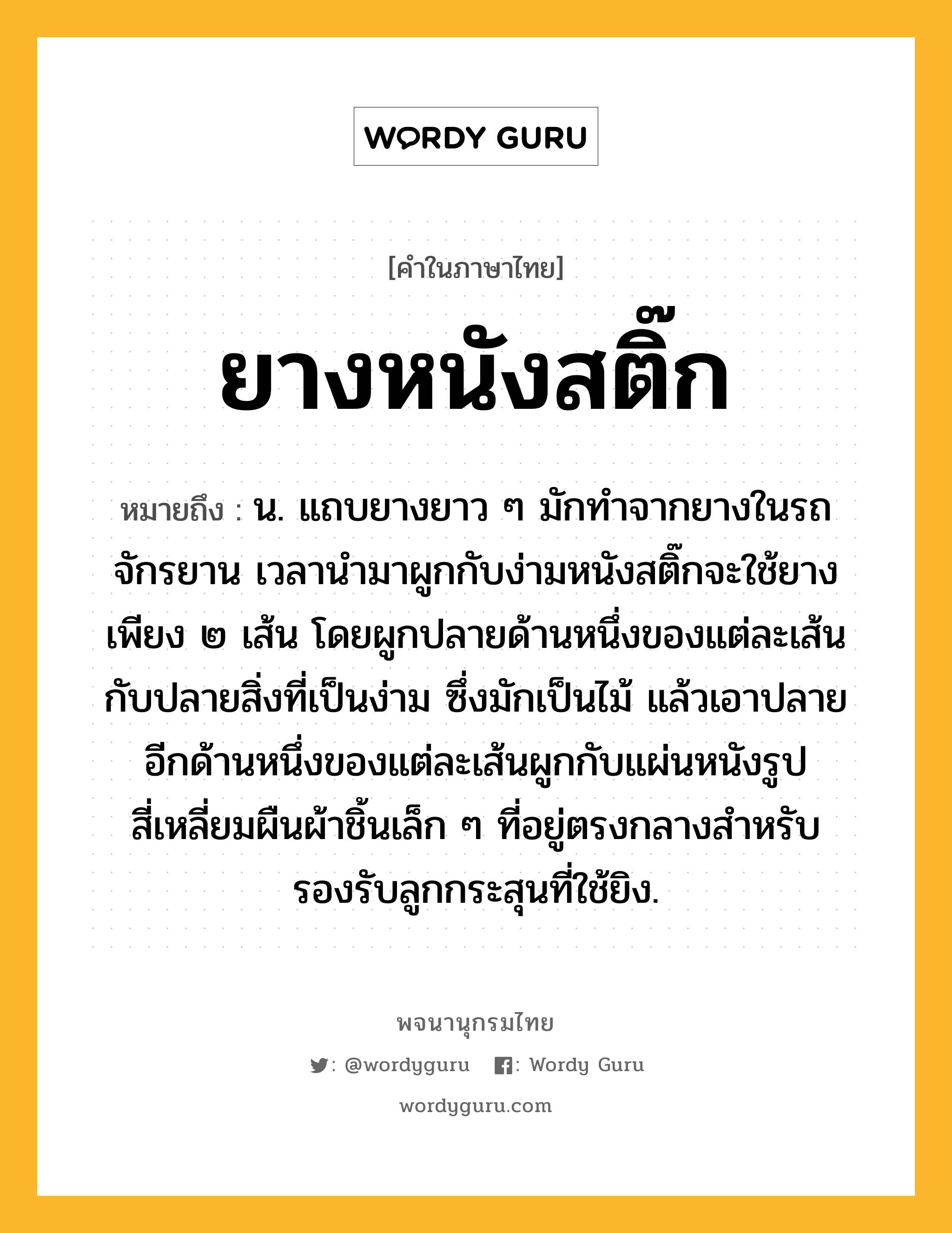 ยางหนังสติ๊ก หมายถึงอะไร?, คำในภาษาไทย ยางหนังสติ๊ก หมายถึง น. แถบยางยาว ๆ มักทำจากยางในรถจักรยาน เวลานำมาผูกกับง่ามหนังสติ๊กจะใช้ยางเพียง ๒ เส้น โดยผูกปลายด้านหนึ่งของแต่ละเส้นกับปลายสิ่งที่เป็นง่าม ซึ่งมักเป็นไม้ แล้วเอาปลายอีกด้านหนึ่งของแต่ละเส้นผูกกับแผ่นหนังรูปสี่เหลี่ยมผืนผ้าชิ้นเล็ก ๆ ที่อยู่ตรงกลางสำหรับรองรับลูกกระสุนที่ใช้ยิง.