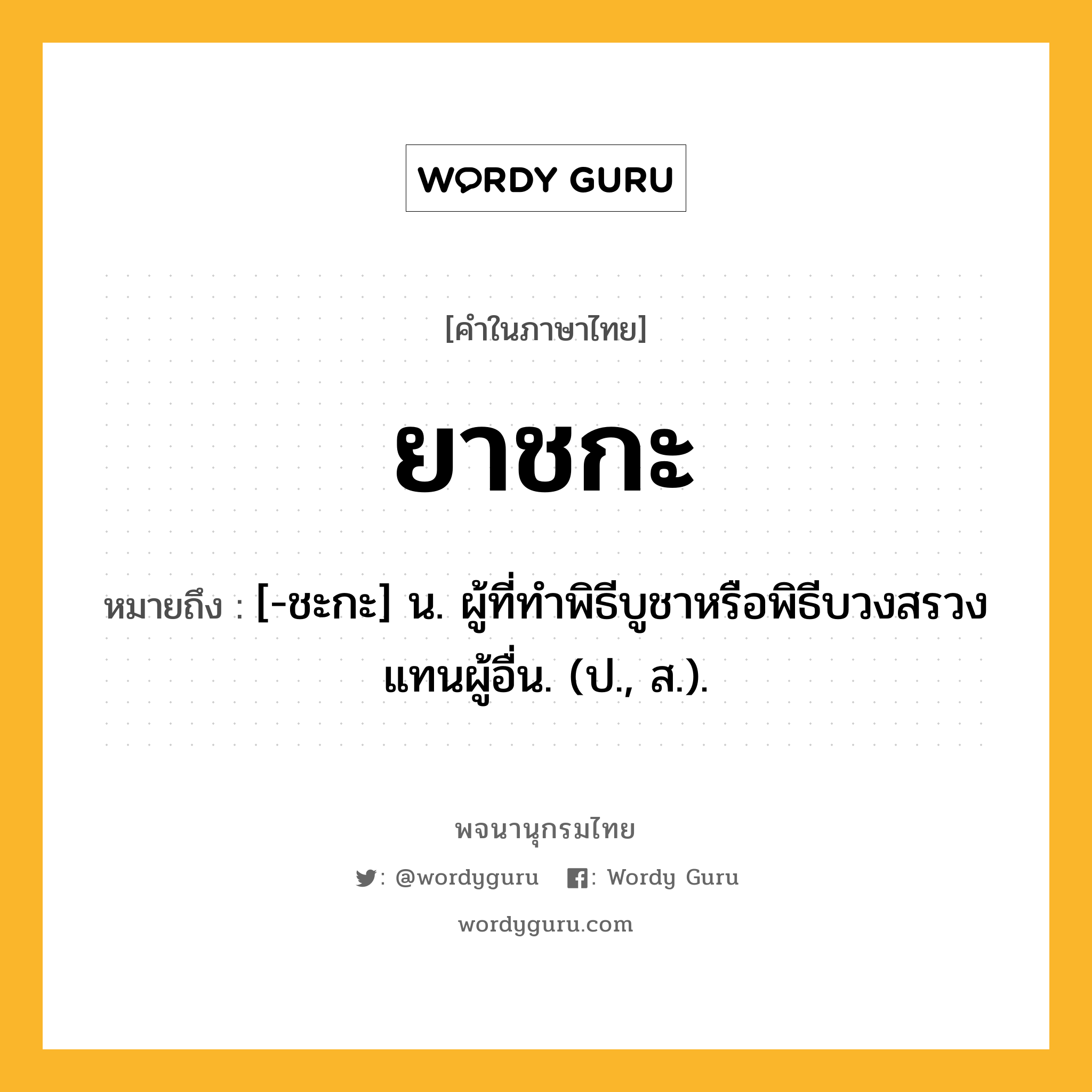 ยาชกะ หมายถึงอะไร?, คำในภาษาไทย ยาชกะ หมายถึง [-ชะกะ] น. ผู้ที่ทําพิธีบูชาหรือพิธีบวงสรวงแทนผู้อื่น. (ป., ส.).