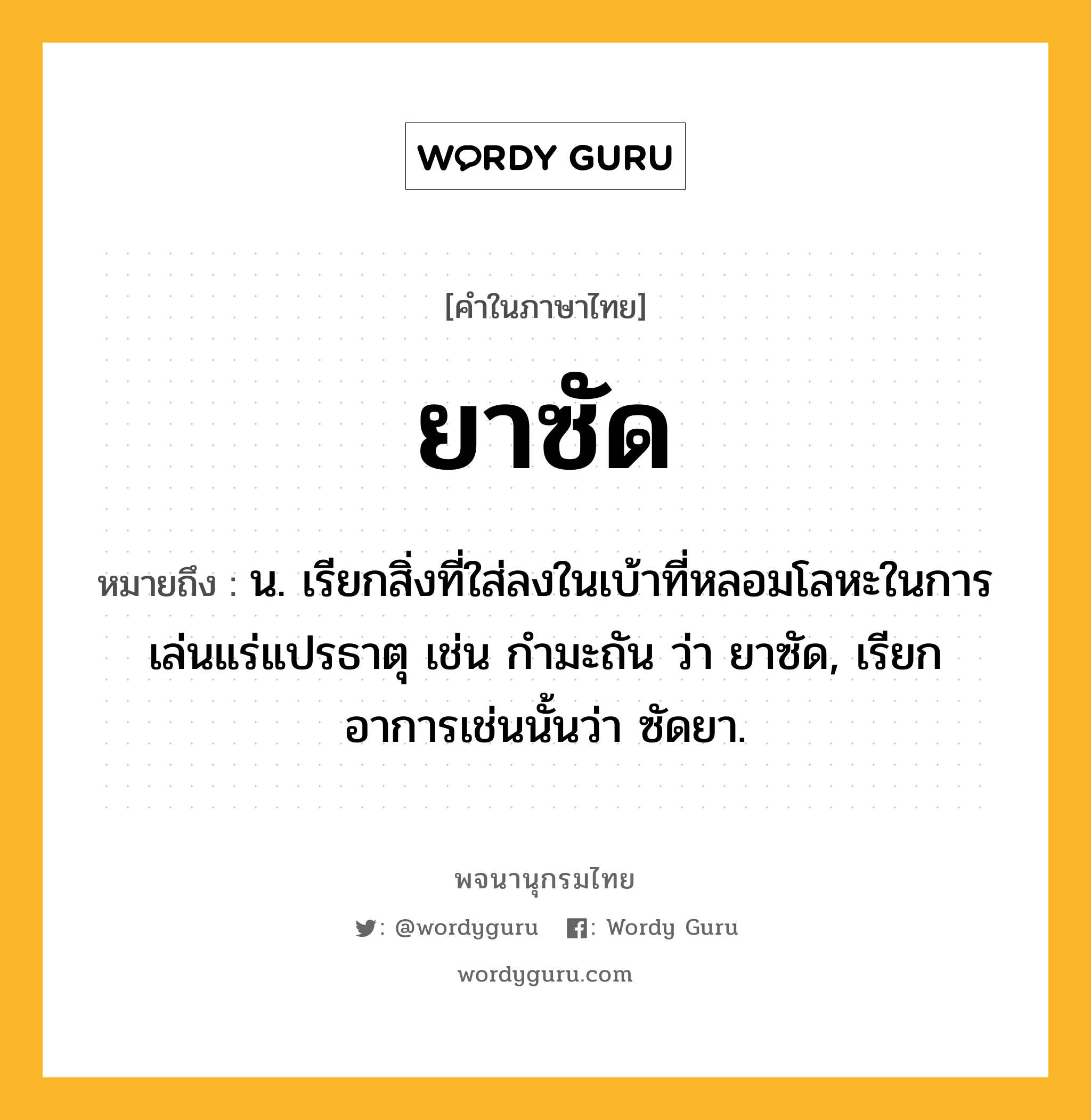 ยาซัด หมายถึงอะไร?, คำในภาษาไทย ยาซัด หมายถึง น. เรียกสิ่งที่ใส่ลงในเบ้าที่หลอมโลหะในการเล่นแร่แปรธาตุ เช่น กำมะถัน ว่า ยาซัด, เรียกอาการเช่นนั้นว่า ซัดยา.