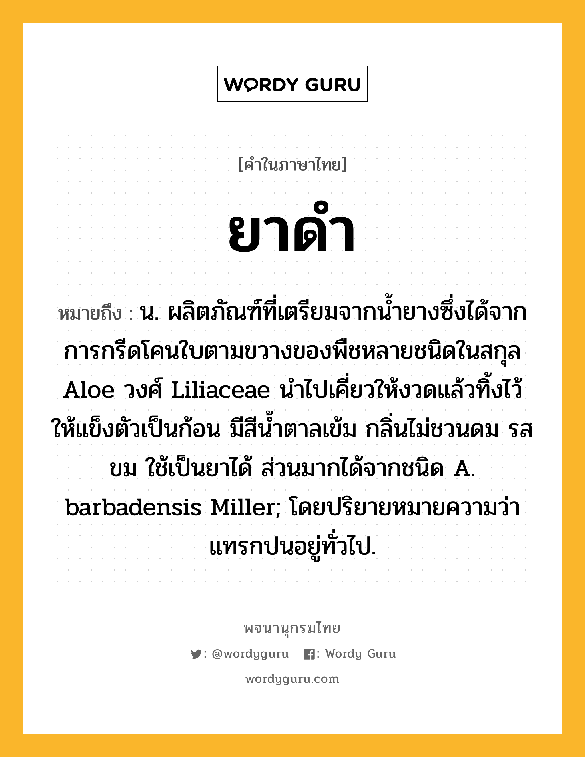 ยาดำ หมายถึงอะไร?, คำในภาษาไทย ยาดำ หมายถึง น. ผลิตภัณฑ์ที่เตรียมจากนํ้ายางซึ่งได้จากการกรีดโคนใบตามขวางของพืชหลายชนิดในสกุล Aloe วงศ์ Liliaceae นําไปเคี่ยวให้งวดแล้วทิ้งไว้ให้แข็งตัวเป็นก้อน มีสีนํ้าตาลเข้ม กลิ่นไม่ชวนดม รสขม ใช้เป็นยาได้ ส่วนมากได้จากชนิด A. barbadensis Miller; โดยปริยายหมายความว่า แทรกปนอยู่ทั่วไป.