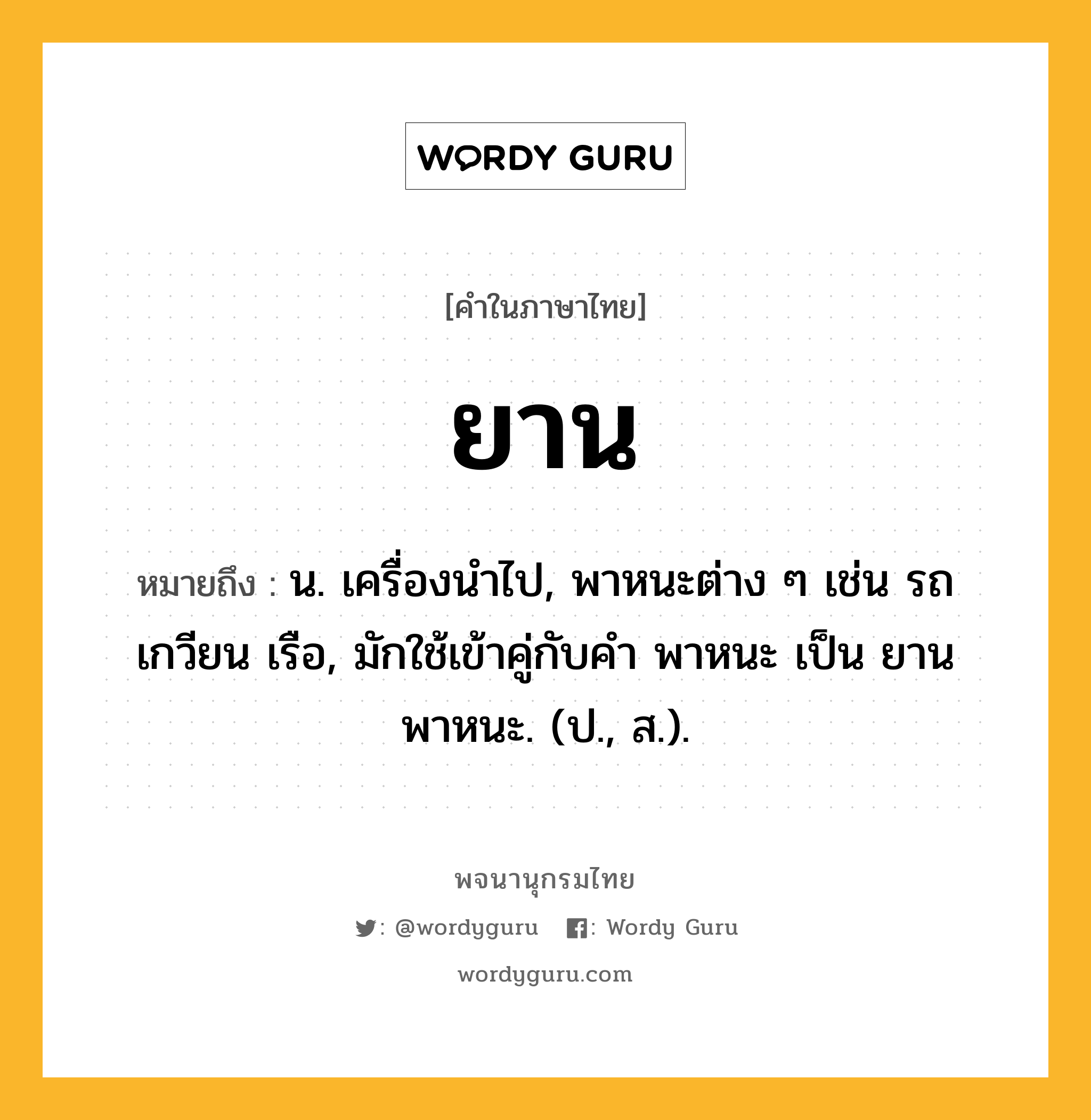 ยาน หมายถึงอะไร?, คำในภาษาไทย ยาน หมายถึง น. เครื่องนําไป, พาหนะต่าง ๆ เช่น รถ เกวียน เรือ, มักใช้เข้าคู่กับคำ พาหนะ เป็น ยานพาหนะ. (ป., ส.).