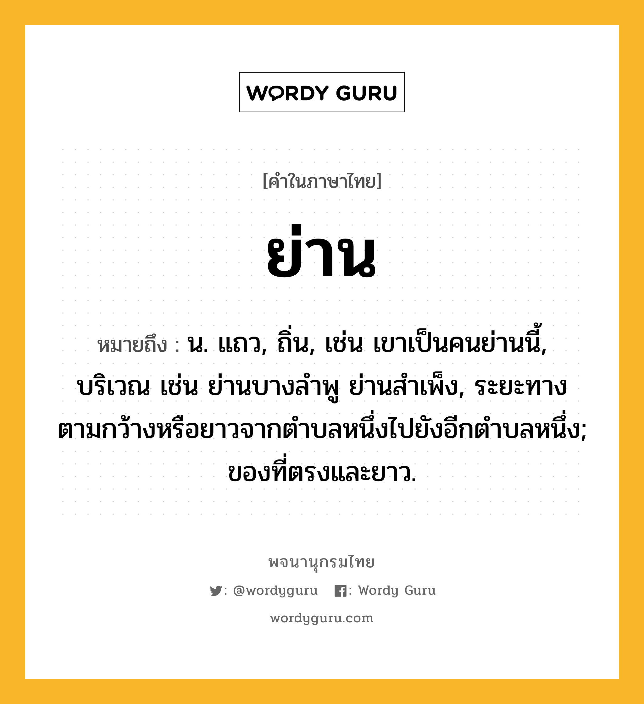 ย่าน หมายถึงอะไร?, คำในภาษาไทย ย่าน หมายถึง น. แถว, ถิ่น, เช่น เขาเป็นคนย่านนี้, บริเวณ เช่น ย่านบางลำพู ย่านสำเพ็ง, ระยะทางตามกว้างหรือยาวจากตําบลหนึ่งไปยังอีกตําบลหนึ่ง; ของที่ตรงและยาว.