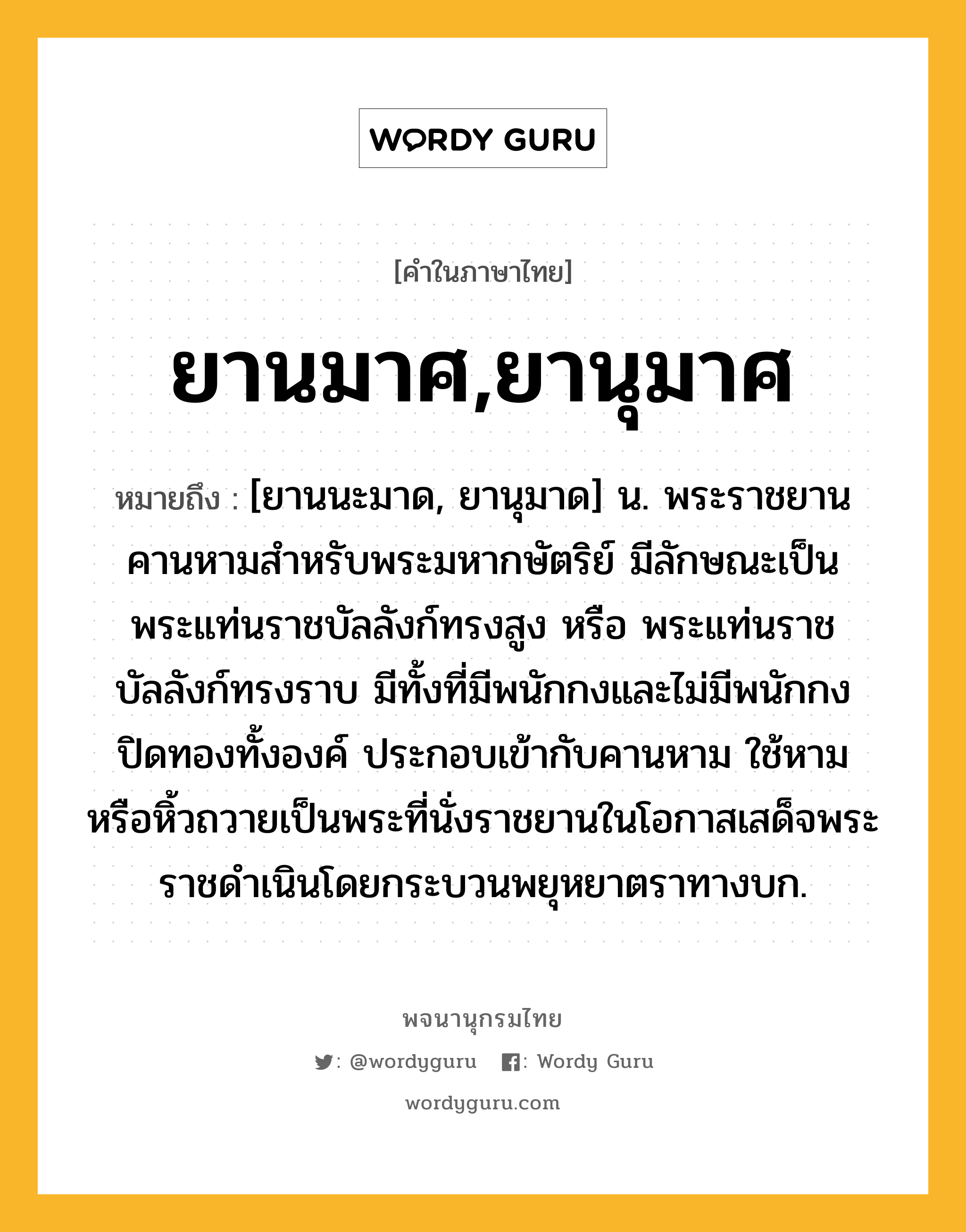 ยานมาศ,ยานุมาศ หมายถึงอะไร?, คำในภาษาไทย ยานมาศ,ยานุมาศ หมายถึง [ยานนะมาด, ยานุมาด] น. พระราชยานคานหามสําหรับพระมหากษัตริย์ มีลักษณะเป็นพระแท่นราชบัลลังก์ทรงสูง หรือ พระแท่นราชบัลลังก์ทรงราบ มีทั้งที่มีพนักกงและไม่มีพนักกง ปิดทองทั้งองค์ ประกอบเข้ากับคานหาม ใช้หามหรือหิ้วถวายเป็นพระที่นั่งราชยานในโอกาสเสด็จพระราชดําเนินโดยกระบวนพยุหยาตราทางบก.