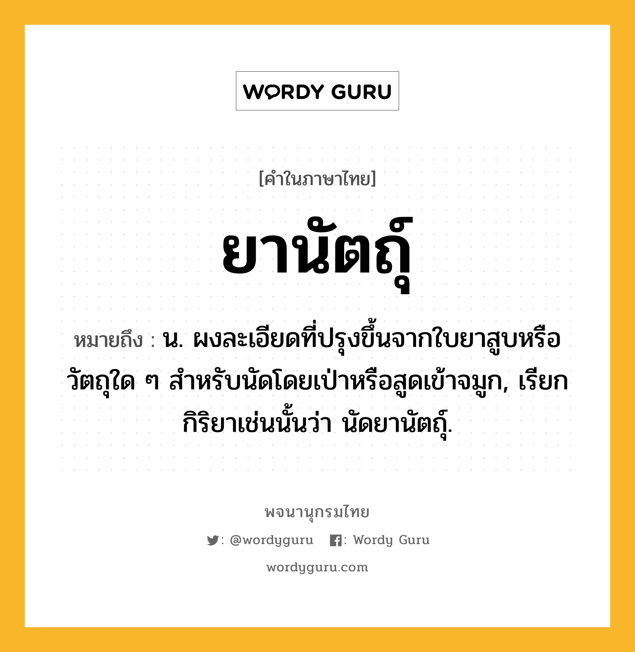 ยานัตถุ์ หมายถึงอะไร?, คำในภาษาไทย ยานัตถุ์ หมายถึง น. ผงละเอียดที่ปรุงขึ้นจากใบยาสูบหรือวัตถุใด ๆ สําหรับนัดโดยเป่าหรือสูดเข้าจมูก, เรียกกิริยาเช่นนั้นว่า นัดยานัตถุ์.