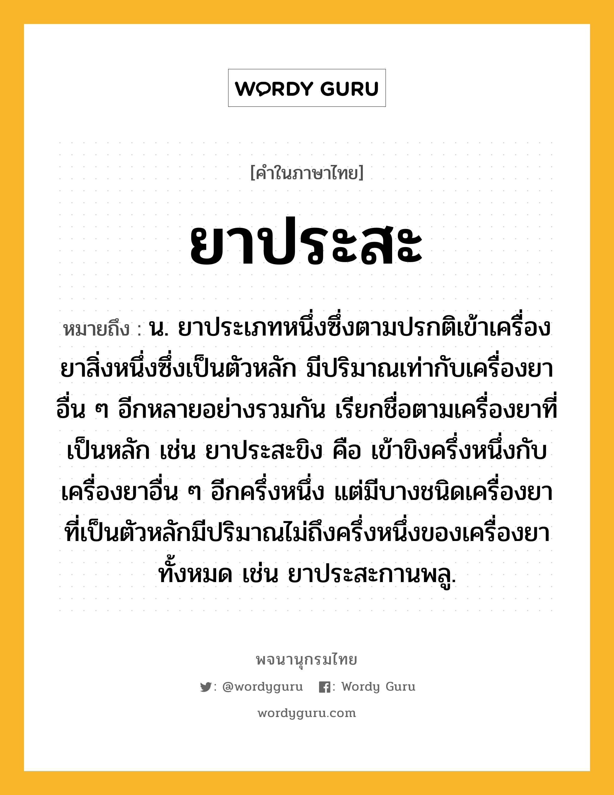 ยาประสะ หมายถึงอะไร?, คำในภาษาไทย ยาประสะ หมายถึง น. ยาประเภทหนึ่งซึ่งตามปรกติเข้าเครื่องยาสิ่งหนึ่งซึ่งเป็นตัวหลัก มีปริมาณเท่ากับเครื่องยาอื่น ๆ อีกหลายอย่างรวมกัน เรียกชื่อตามเครื่องยาที่เป็นหลัก เช่น ยาประสะขิง คือ เข้าขิงครึ่งหนึ่งกับเครื่องยาอื่น ๆ อีกครึ่งหนึ่ง แต่มีบางชนิดเครื่องยาที่เป็นตัวหลักมีปริมาณไม่ถึงครึ่งหนึ่งของเครื่องยาทั้งหมด เช่น ยาประสะกานพลู.