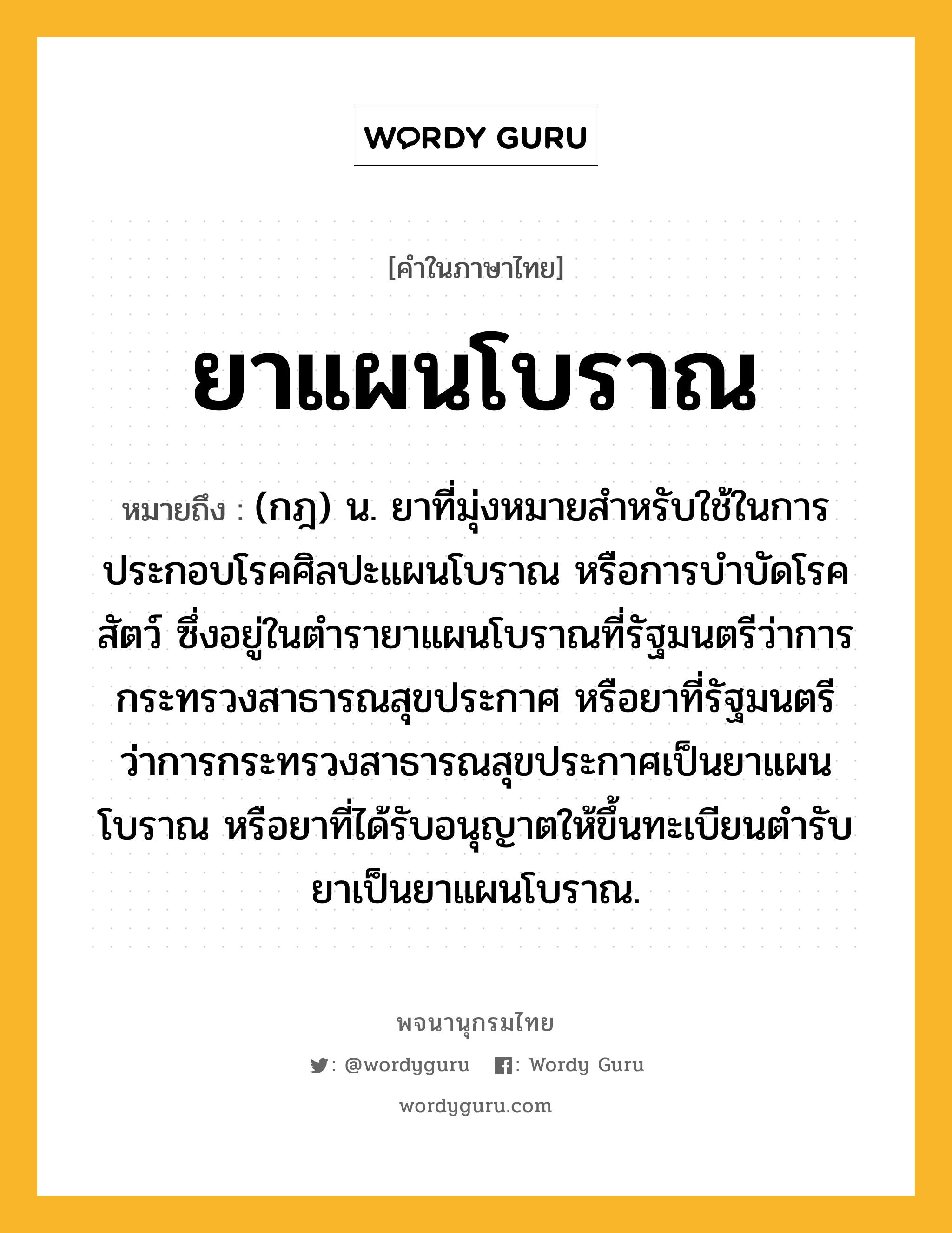 ยาแผนโบราณ หมายถึงอะไร?, คำในภาษาไทย ยาแผนโบราณ หมายถึง (กฎ) น. ยาที่มุ่งหมายสำหรับใช้ในการประกอบโรคศิลปะแผนโบราณ หรือการบำบัดโรคสัตว์ ซึ่งอยู่ในตำรายาแผนโบราณที่รัฐมนตรีว่าการกระทรวงสาธารณสุขประกาศ หรือยาที่รัฐมนตรีว่าการกระทรวงสาธารณสุขประกาศเป็นยาแผนโบราณ หรือยาที่ได้รับอนุญาตให้ขึ้นทะเบียนตำรับยาเป็นยาแผนโบราณ.