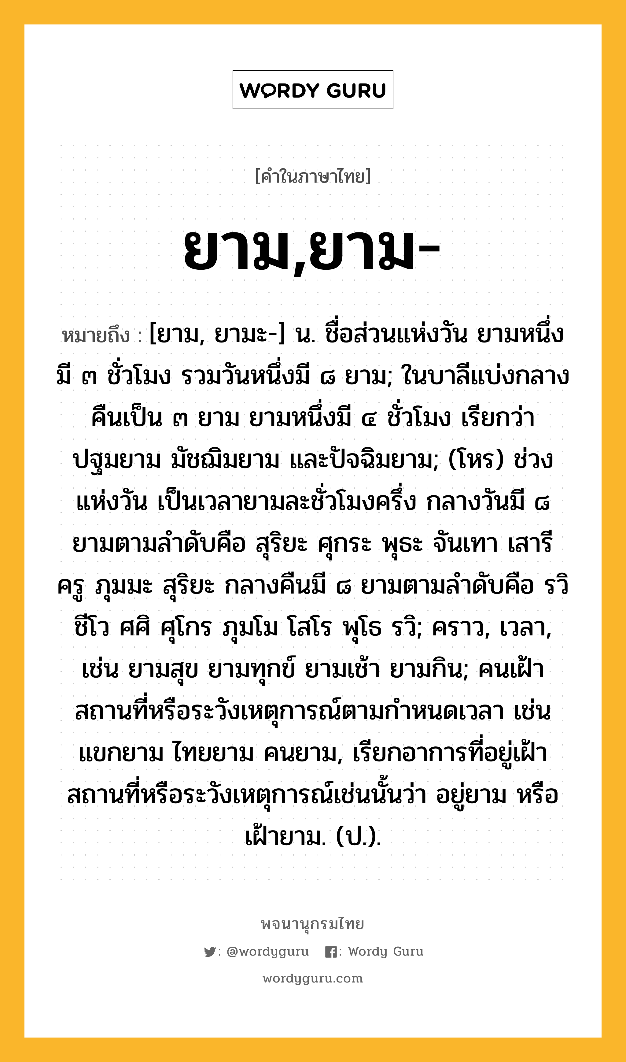 ยาม,ยาม- หมายถึงอะไร?, คำในภาษาไทย ยาม,ยาม- หมายถึง [ยาม, ยามะ-] น. ชื่อส่วนแห่งวัน ยามหนึ่งมี ๓ ชั่วโมง รวมวันหนึ่งมี ๘ ยาม; ในบาลีแบ่งกลางคืนเป็น ๓ ยาม ยามหนึ่งมี ๔ ชั่วโมง เรียกว่า ปฐมยาม มัชฌิมยาม และปัจฉิมยาม; (โหร) ช่วงแห่งวัน เป็นเวลายามละชั่วโมงครึ่ง กลางวันมี ๘ ยามตามลำดับคือ สุริยะ ศุกระ พุธะ จันเทา เสารี ครู ภุมมะ สุริยะ กลางคืนมี ๘ ยามตามลำดับคือ รวิ ชีโว ศศิ ศุโกร ภุมโม โสโร พุโธ รวิ; คราว, เวลา, เช่น ยามสุข ยามทุกข์ ยามเช้า ยามกิน; คนเฝ้าสถานที่หรือระวังเหตุการณ์ตามกําหนดเวลา เช่น แขกยาม ไทยยาม คนยาม, เรียกอาการที่อยู่เฝ้าสถานที่หรือระวังเหตุการณ์เช่นนั้นว่า อยู่ยาม หรือ เฝ้ายาม. (ป.).