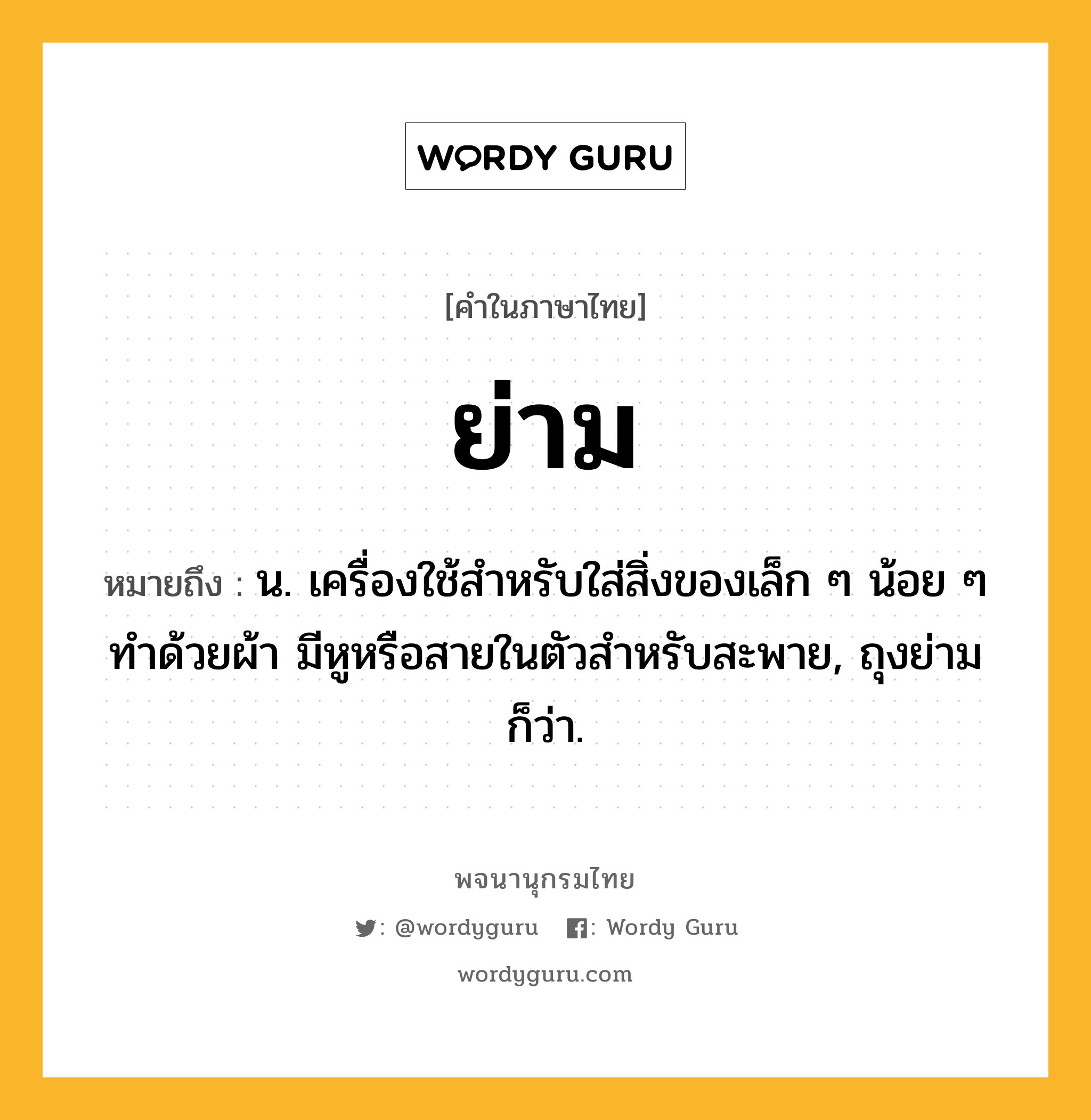 ย่าม หมายถึงอะไร?, คำในภาษาไทย ย่าม หมายถึง น. เครื่องใช้สําหรับใส่สิ่งของเล็ก ๆ น้อย ๆ ทําด้วยผ้า มีหูหรือสายในตัวสําหรับสะพาย, ถุงย่าม ก็ว่า.