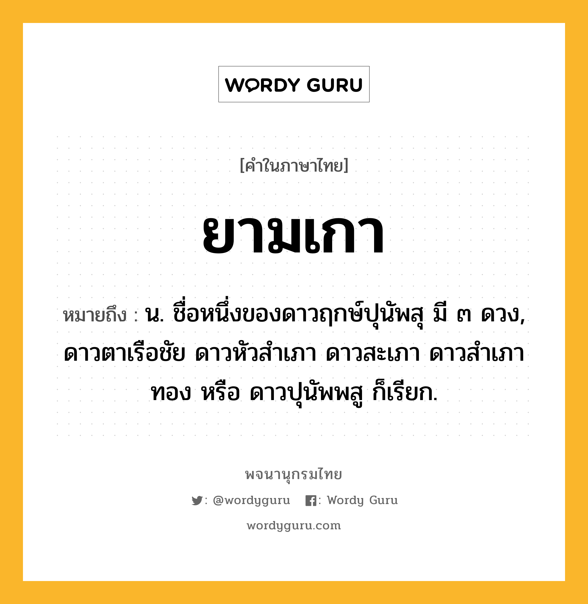 ยามเกา หมายถึงอะไร?, คำในภาษาไทย ยามเกา หมายถึง น. ชื่อหนึ่งของดาวฤกษ์ปุนัพสุ มี ๓ ดวง, ดาวตาเรือชัย ดาวหัวสําเภา ดาวสะเภา ดาวสําเภาทอง หรือ ดาวปุนัพพสู ก็เรียก.