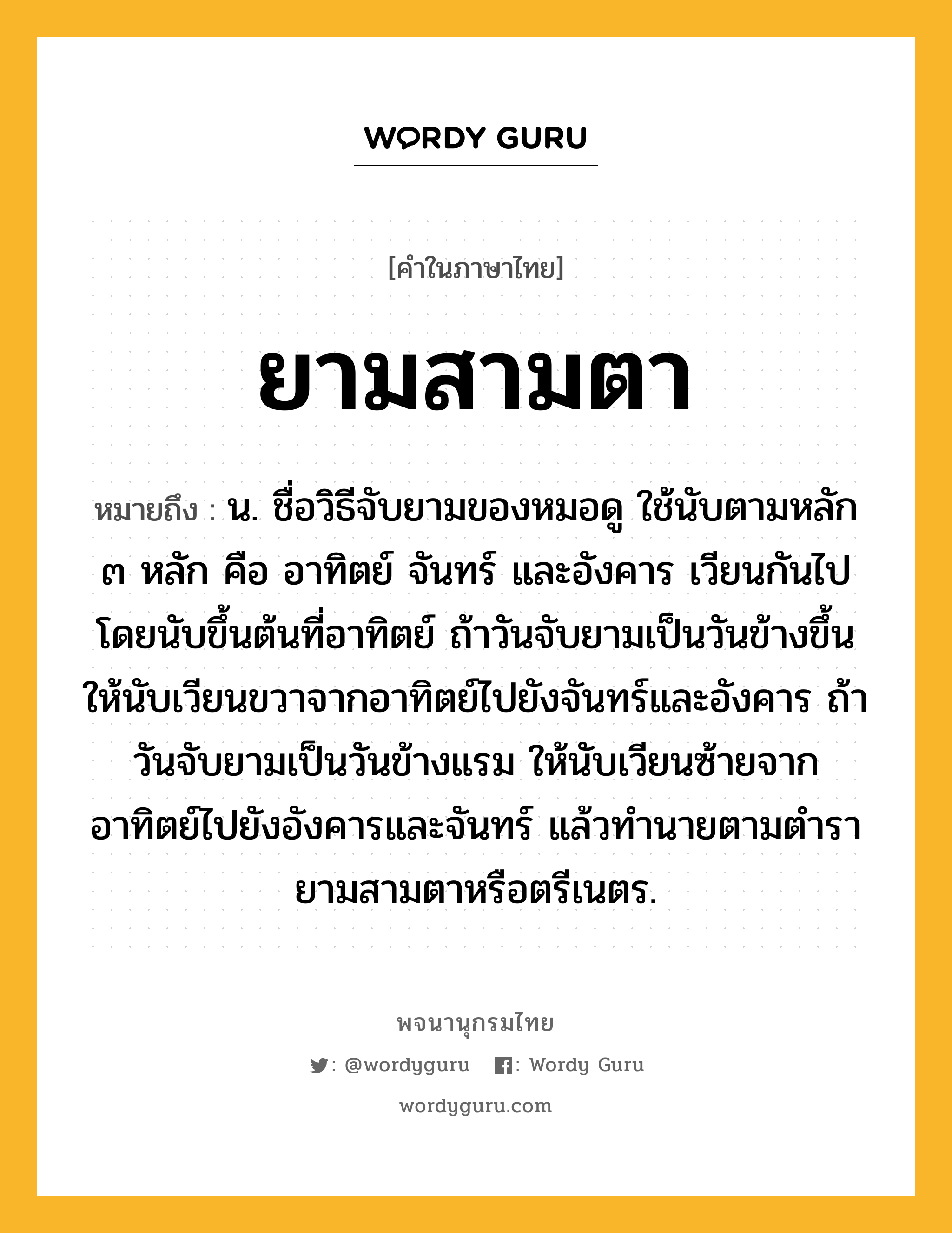 ยามสามตา หมายถึงอะไร?, คำในภาษาไทย ยามสามตา หมายถึง น. ชื่อวิธีจับยามของหมอดู ใช้นับตามหลัก ๓ หลัก คือ อาทิตย์ จันทร์ และอังคาร เวียนกันไป โดยนับขึ้นต้นที่อาทิตย์ ถ้าวันจับยามเป็นวันข้างขึ้น ให้นับเวียนขวาจากอาทิตย์ไปยังจันทร์และอังคาร ถ้าวันจับยามเป็นวันข้างแรม ให้นับเวียนซ้ายจากอาทิตย์ไปยังอังคารและจันทร์ แล้วทำนายตามตำรายามสามตาหรือตรีเนตร.