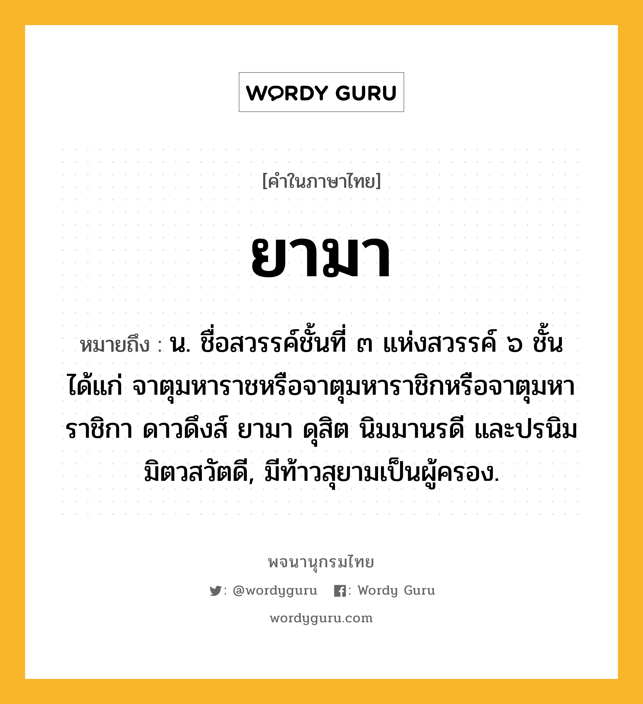 ยามา หมายถึงอะไร?, คำในภาษาไทย ยามา หมายถึง น. ชื่อสวรรค์ชั้นที่ ๓ แห่งสวรรค์ ๖ ชั้น ได้แก่ จาตุมหาราชหรือจาตุมหาราชิกหรือจาตุมหาราชิกา ดาวดึงส์ ยามา ดุสิต นิมมานรดี และปรนิมมิตวสวัตดี, มีท้าวสุยามเป็นผู้ครอง.