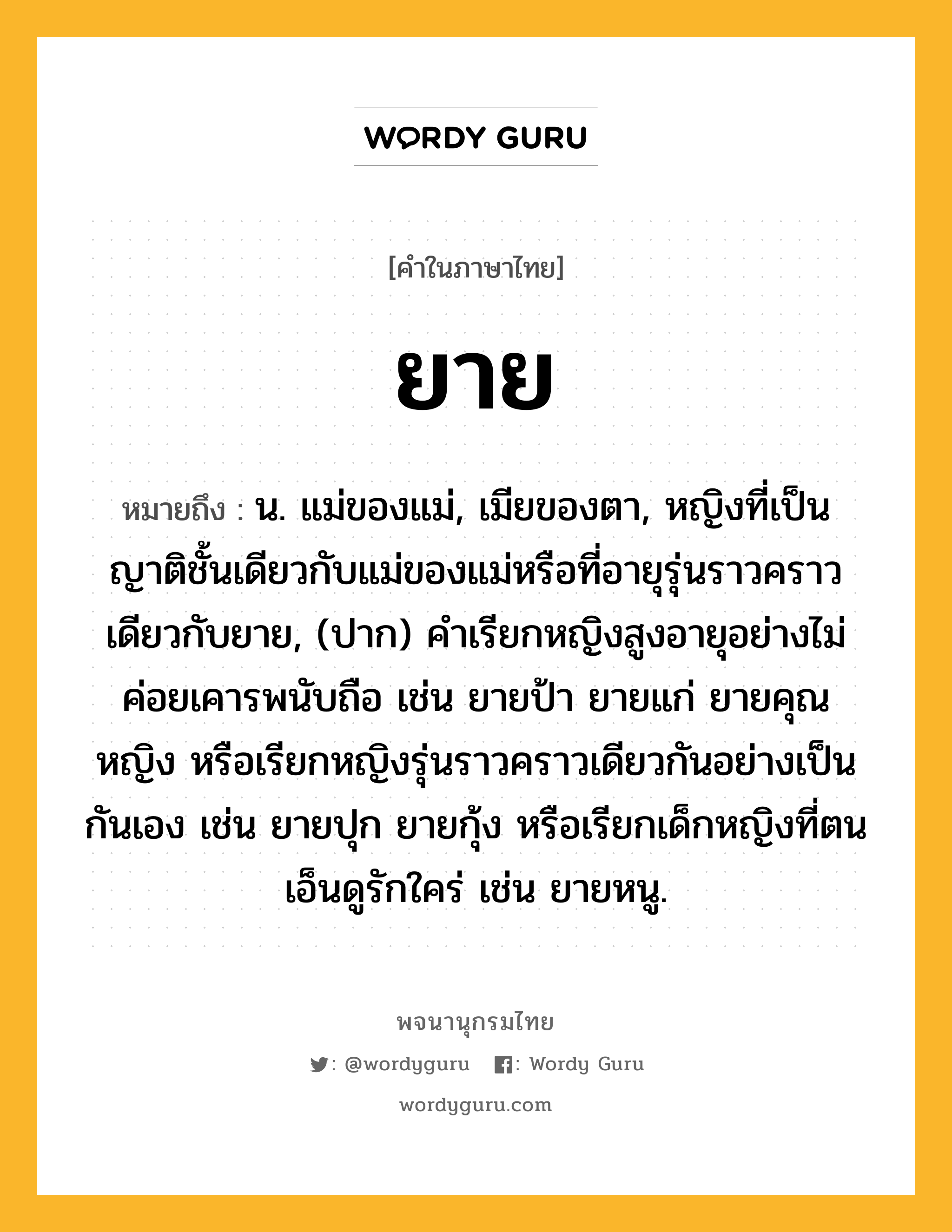 ยาย หมายถึงอะไร?, คำในภาษาไทย ยาย หมายถึง น. แม่ของแม่, เมียของตา, หญิงที่เป็นญาติชั้นเดียวกับแม่ของแม่หรือที่อายุรุ่นราวคราวเดียวกับยาย, (ปาก) คําเรียกหญิงสูงอายุอย่างไม่ค่อยเคารพนับถือ เช่น ยายป้า ยายแก่ ยายคุณหญิง หรือเรียกหญิงรุ่นราวคราวเดียวกันอย่างเป็นกันเอง เช่น ยายปุก ยายกุ้ง หรือเรียกเด็กหญิงที่ตนเอ็นดูรักใคร่ เช่น ยายหนู.