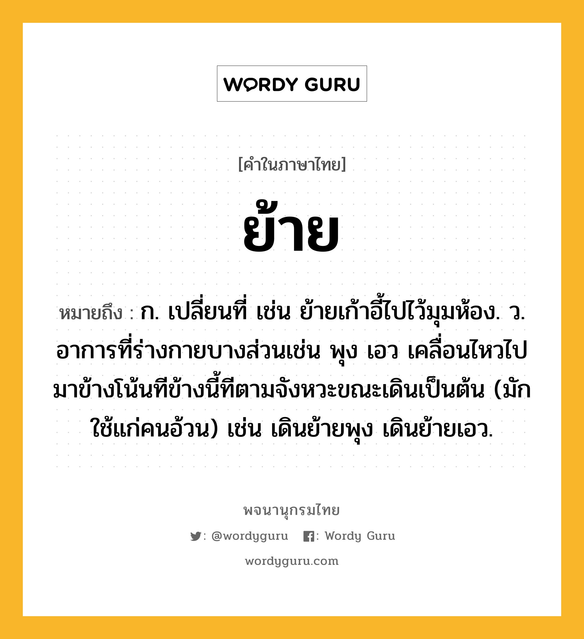 ย้าย หมายถึงอะไร?, คำในภาษาไทย ย้าย หมายถึง ก. เปลี่ยนที่ เช่น ย้ายเก้าอี้ไปไว้มุมห้อง. ว. อาการที่ร่างกายบางส่วนเช่น พุง เอว เคลื่อนไหวไปมาข้างโน้นทีข้างนี้ทีตามจังหวะขณะเดินเป็นต้น (มักใช้แก่คนอ้วน) เช่น เดินย้ายพุง เดินย้ายเอว.