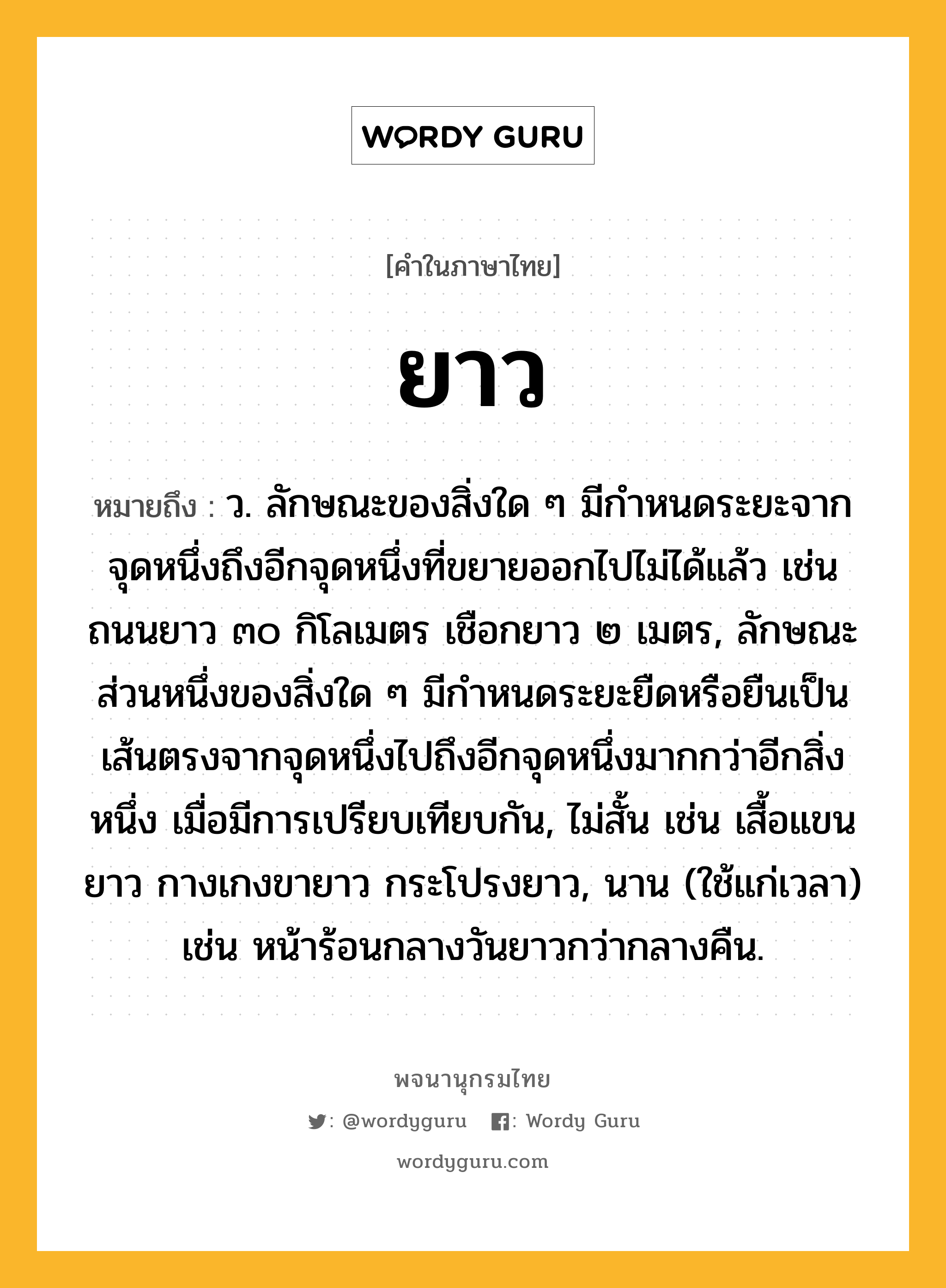 ยาว หมายถึงอะไร?, คำในภาษาไทย ยาว หมายถึง ว. ลักษณะของสิ่งใด ๆ มีกําหนดระยะจากจุดหนึ่งถึงอีกจุดหนึ่งที่ขยายออกไปไม่ได้แล้ว เช่น ถนนยาว ๓๐ กิโลเมตร เชือกยาว ๒ เมตร, ลักษณะส่วนหนึ่งของสิ่งใด ๆ มีกําหนดระยะยืดหรือยืนเป็นเส้นตรงจากจุดหนึ่งไปถึงอีกจุดหนึ่งมากกว่าอีกสิ่งหนึ่ง เมื่อมีการเปรียบเทียบกัน, ไม่สั้น เช่น เสื้อแขนยาว กางเกงขายาว กระโปรงยาว, นาน (ใช้แก่เวลา) เช่น หน้าร้อนกลางวันยาวกว่ากลางคืน.