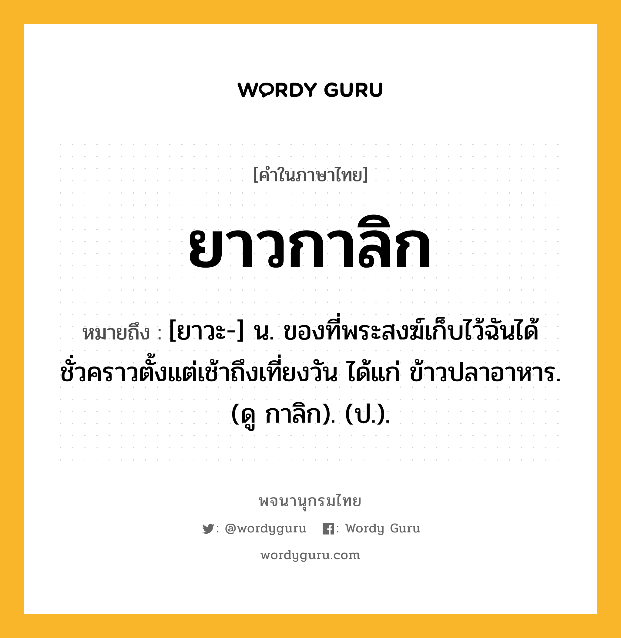 ยาวกาลิก หมายถึงอะไร?, คำในภาษาไทย ยาวกาลิก หมายถึง [ยาวะ-] น. ของที่พระสงฆ์เก็บไว้ฉันได้ชั่วคราวตั้งแต่เช้าถึงเที่ยงวัน ได้แก่ ข้าวปลาอาหาร. (ดู กาลิก). (ป.).