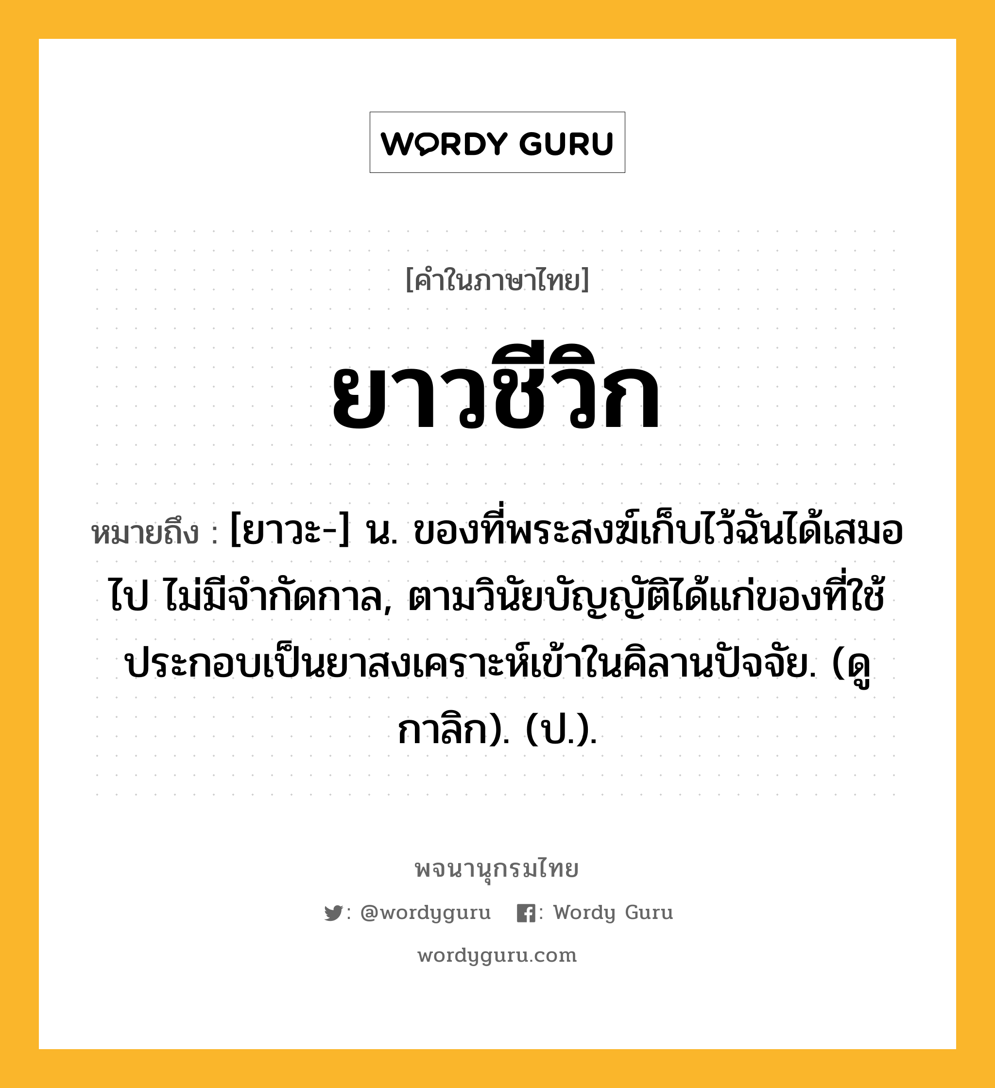 ยาวชีวิก หมายถึงอะไร?, คำในภาษาไทย ยาวชีวิก หมายถึง [ยาวะ-] น. ของที่พระสงฆ์เก็บไว้ฉันได้เสมอไป ไม่มีจํากัดกาล, ตามวินัยบัญญัติได้แก่ของที่ใช้ประกอบเป็นยาสงเคราะห์เข้าในคิลานปัจจัย. (ดู กาลิก). (ป.).