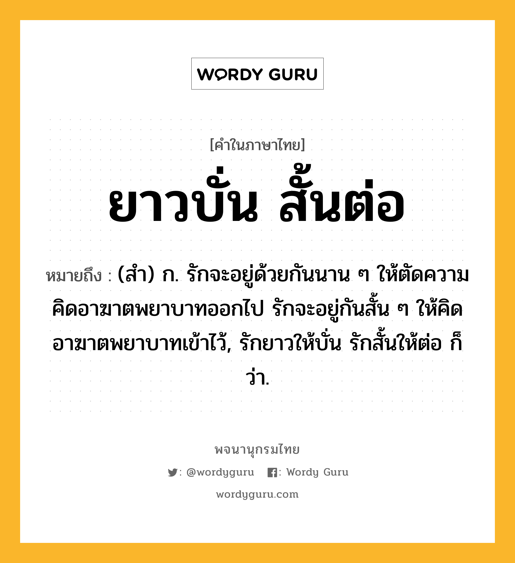 ยาวบั่น สั้นต่อ หมายถึงอะไร?, คำในภาษาไทย ยาวบั่น สั้นต่อ หมายถึง (สํา) ก. รักจะอยู่ด้วยกันนาน ๆ ให้ตัดความคิดอาฆาตพยาบาทออกไป รักจะอยู่กันสั้น ๆ ให้คิดอาฆาตพยาบาทเข้าไว้, รักยาวให้บั่น รักสั้นให้ต่อ ก็ว่า.