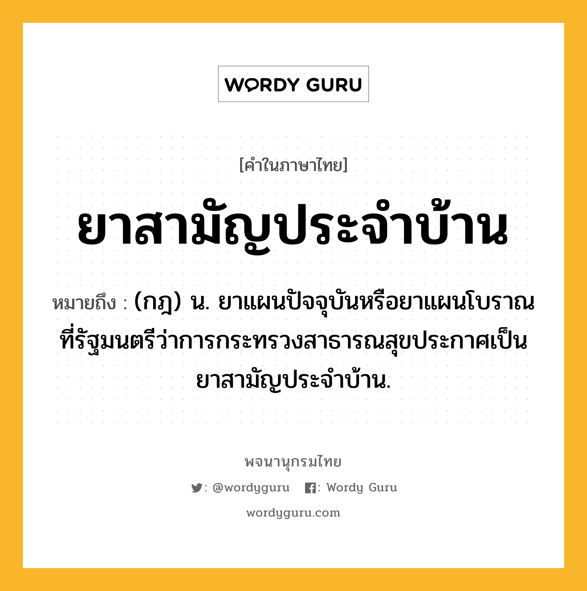 ยาสามัญประจำบ้าน หมายถึงอะไร?, คำในภาษาไทย ยาสามัญประจำบ้าน หมายถึง (กฎ) น. ยาแผนปัจจุบันหรือยาแผนโบราณ ที่รัฐมนตรีว่าการกระทรวงสาธารณสุขประกาศเป็นยาสามัญประจำบ้าน.