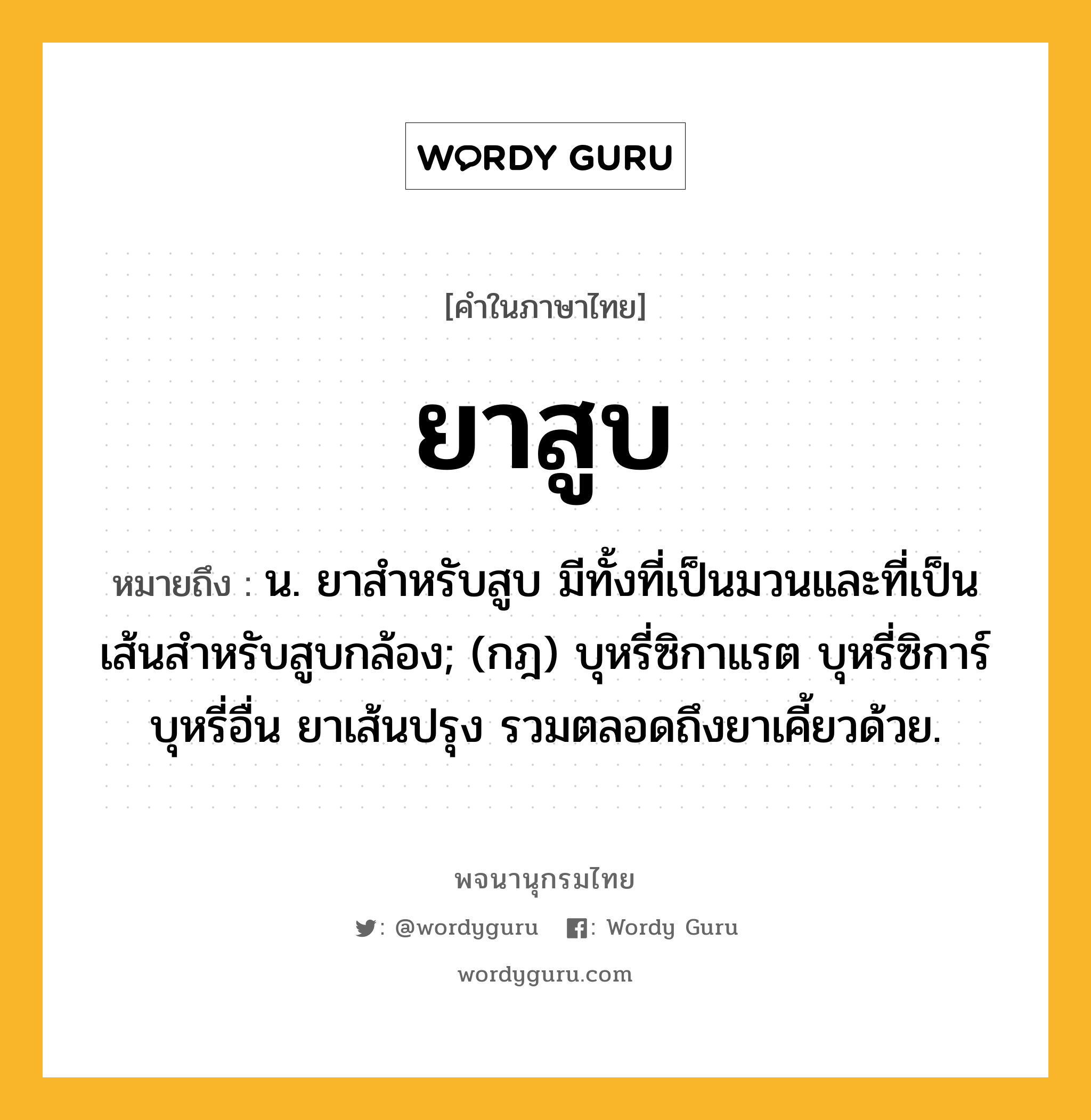 ยาสูบ หมายถึงอะไร?, คำในภาษาไทย ยาสูบ หมายถึง น. ยาสำหรับสูบ มีทั้งที่เป็นมวนและที่เป็นเส้นสำหรับสูบกล้อง; (กฎ) บุหรี่ซิกาแรต บุหรี่ซิการ์ บุหรี่อื่น ยาเส้นปรุง รวมตลอดถึงยาเคี้ยวด้วย.