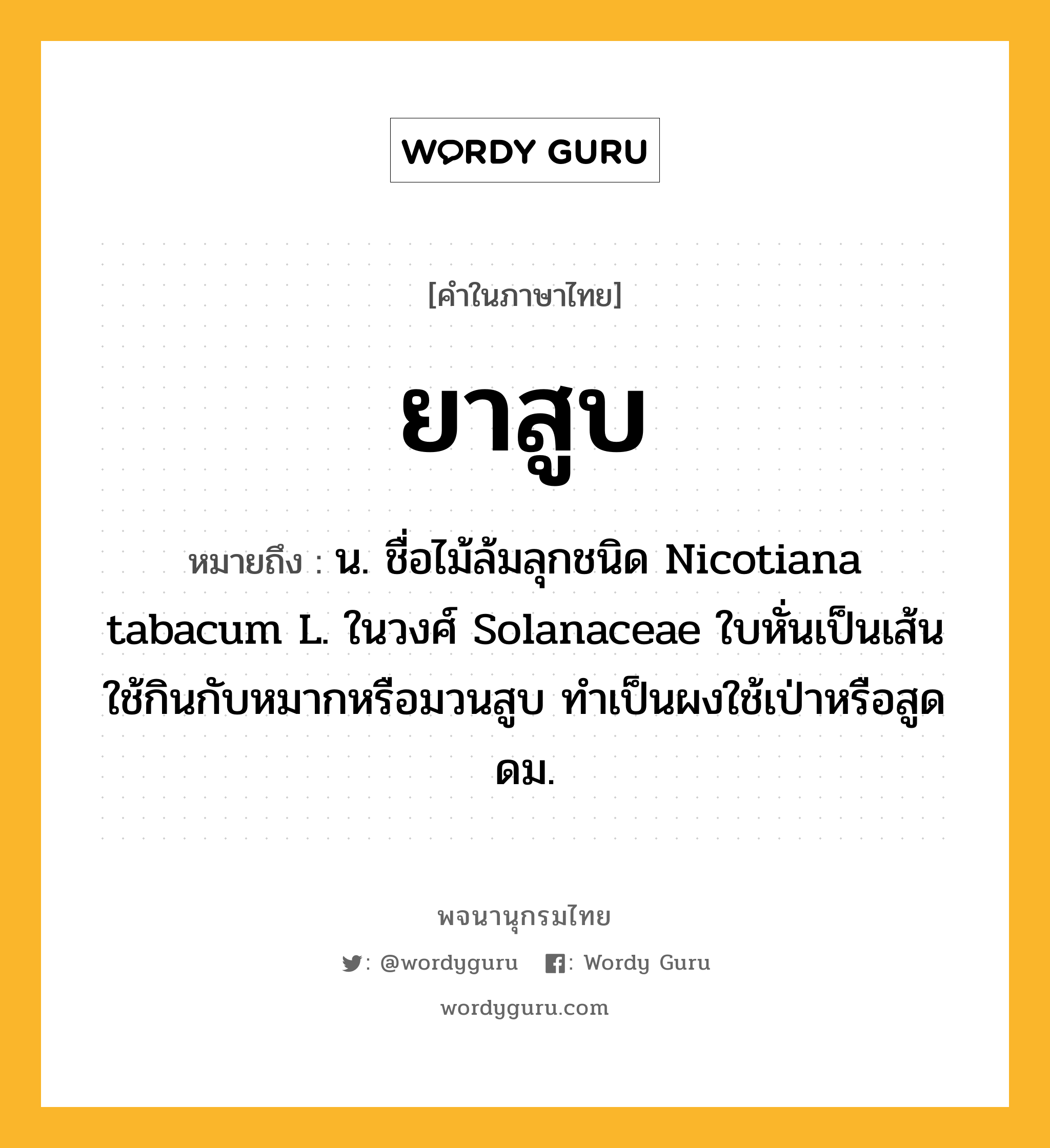 ยาสูบ หมายถึงอะไร?, คำในภาษาไทย ยาสูบ หมายถึง น. ชื่อไม้ล้มลุกชนิด Nicotiana tabacum L. ในวงศ์ Solanaceae ใบหั่นเป็นเส้นใช้กินกับหมากหรือมวนสูบ ทําเป็นผงใช้เป่าหรือสูดดม.