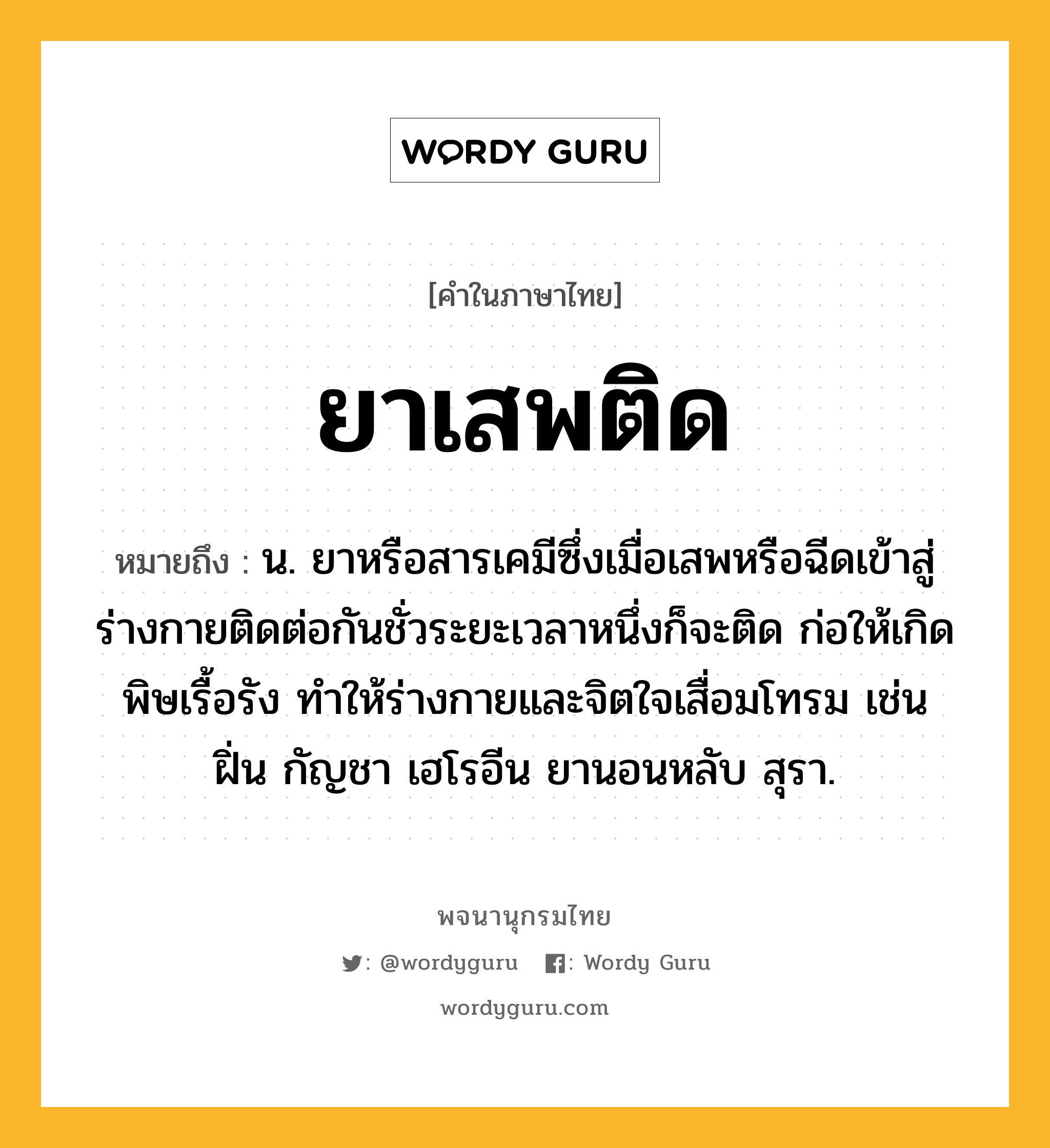 ยาเสพติด หมายถึงอะไร?, คำในภาษาไทย ยาเสพติด หมายถึง น. ยาหรือสารเคมีซึ่งเมื่อเสพหรือฉีดเข้าสู่ร่างกายติดต่อกันชั่วระยะเวลาหนึ่งก็จะติด ก่อให้เกิดพิษเรื้อรัง ทําให้ร่างกายและจิตใจเสื่อมโทรม เช่น ฝิ่น กัญชา เฮโรอีน ยานอนหลับ สุรา.