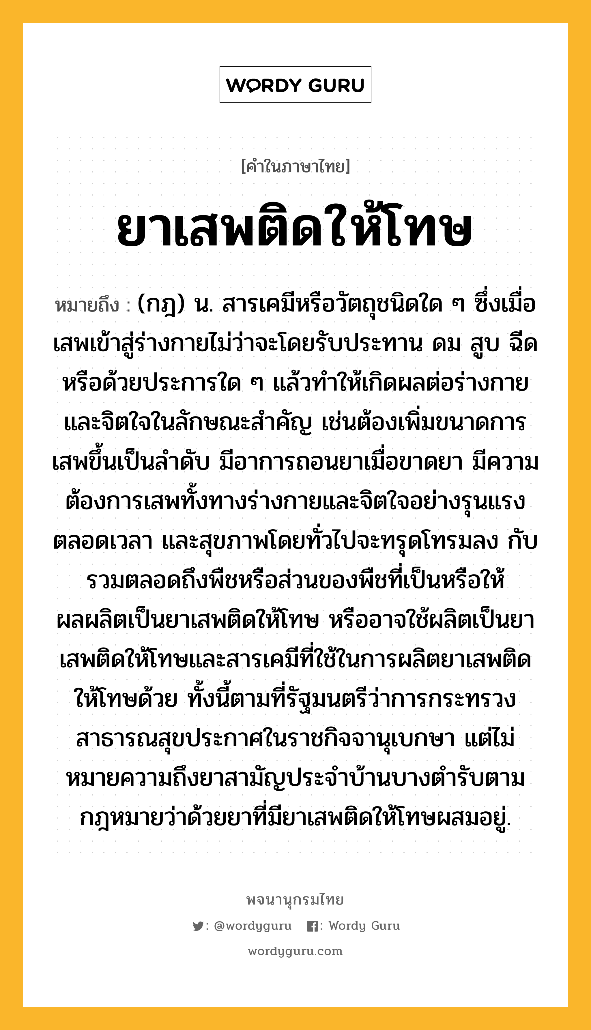 ยาเสพติดให้โทษ หมายถึงอะไร?, คำในภาษาไทย ยาเสพติดให้โทษ หมายถึง (กฎ) น. สารเคมีหรือวัตถุชนิดใด ๆ ซึ่งเมื่อเสพเข้าสู่ร่างกายไม่ว่าจะโดยรับประทาน ดม สูบ ฉีด หรือด้วยประการใด ๆ แล้วทําให้เกิดผลต่อร่างกายและจิตใจในลักษณะสําคัญ เช่นต้องเพิ่มขนาดการเสพขึ้นเป็นลําดับ มีอาการถอนยาเมื่อขาดยา มีความต้องการเสพทั้งทางร่างกายและจิตใจอย่างรุนแรงตลอดเวลา และสุขภาพโดยทั่วไปจะทรุดโทรมลง กับรวมตลอดถึงพืชหรือส่วนของพืชที่เป็นหรือให้ผลผลิตเป็นยาเสพติดให้โทษ หรืออาจใช้ผลิตเป็นยาเสพติดให้โทษและสารเคมีที่ใช้ในการผลิตยาเสพติดให้โทษด้วย ทั้งนี้ตามที่รัฐมนตรีว่าการกระทรวงสาธารณสุขประกาศในราชกิจจานุเบกษา แต่ไม่หมายความถึงยาสามัญประจำบ้านบางตำรับตามกฎหมายว่าด้วยยาที่มียาเสพติดให้โทษผสมอยู่.