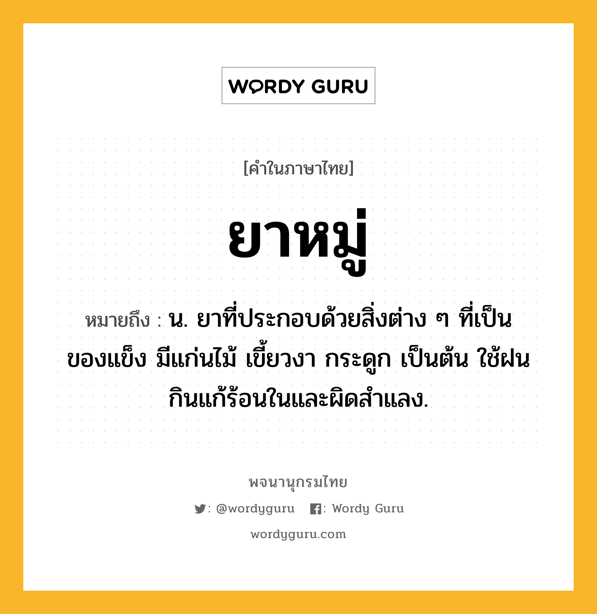 ยาหมู่ ความหมาย หมายถึงอะไร?, คำในภาษาไทย ยาหมู่ หมายถึง น. ยาที่ประกอบด้วยสิ่งต่าง ๆ ที่เป็นของแข็ง มีแก่นไม้ เขี้ยวงา กระดูก เป็นต้น ใช้ฝนกินแก้ร้อนในและผิดสำแลง.