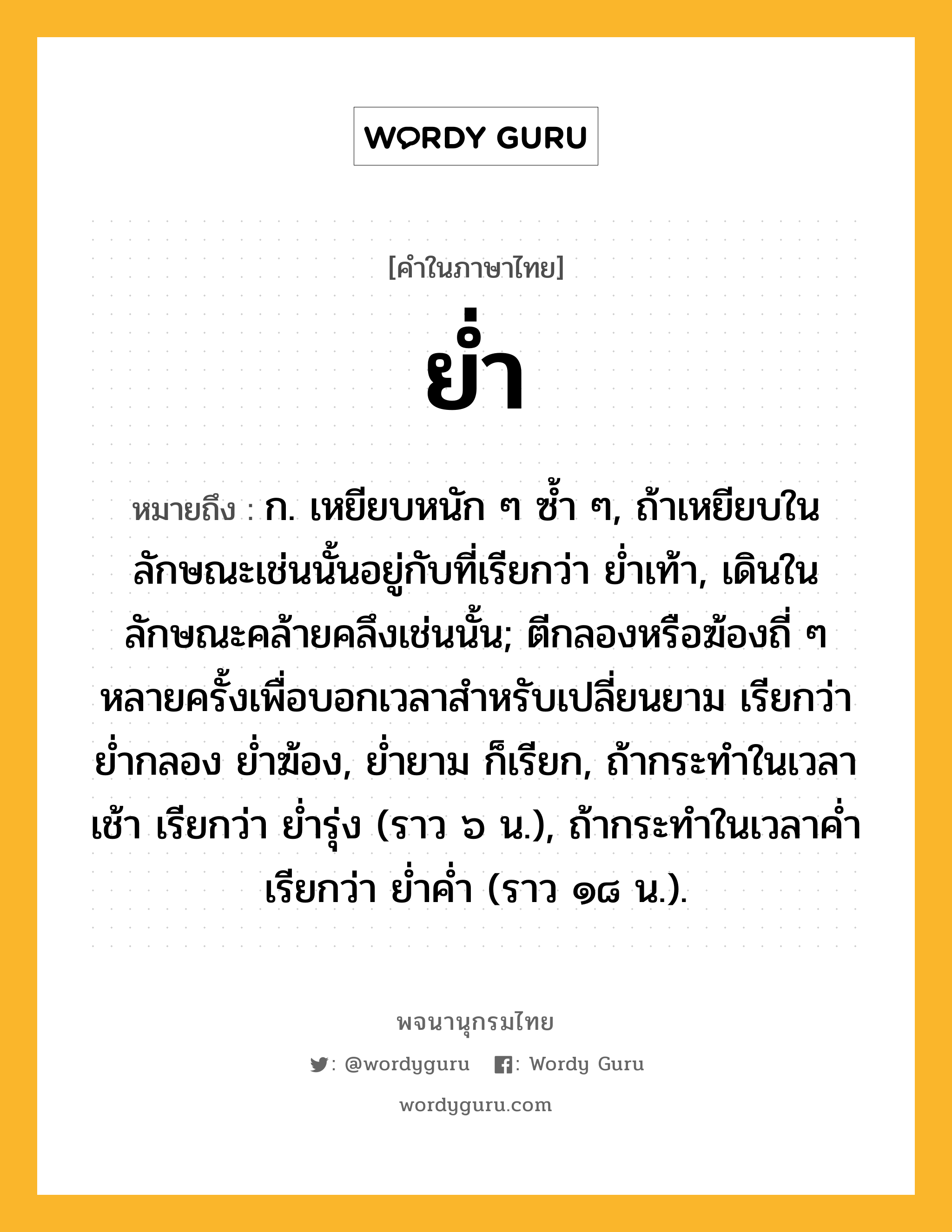 ย่ำ หมายถึงอะไร?, คำในภาษาไทย ย่ำ หมายถึง ก. เหยียบหนัก ๆ ซํ้า ๆ, ถ้าเหยียบในลักษณะเช่นนั้นอยู่กับที่เรียกว่า ยํ่าเท้า, เดินในลักษณะคล้ายคลึงเช่นนั้น; ตีกลองหรือฆ้องถี่ ๆ หลายครั้งเพื่อบอกเวลาสําหรับเปลี่ยนยาม เรียกว่า ยํ่ากลอง ยํ่าฆ้อง, ยํ่ายาม ก็เรียก, ถ้ากระทําในเวลาเช้า เรียกว่า ยํ่ารุ่ง (ราว ๖ น.), ถ้ากระทําในเวลาคํ่า เรียกว่า ยํ่าคํ่า (ราว ๑๘ น.).