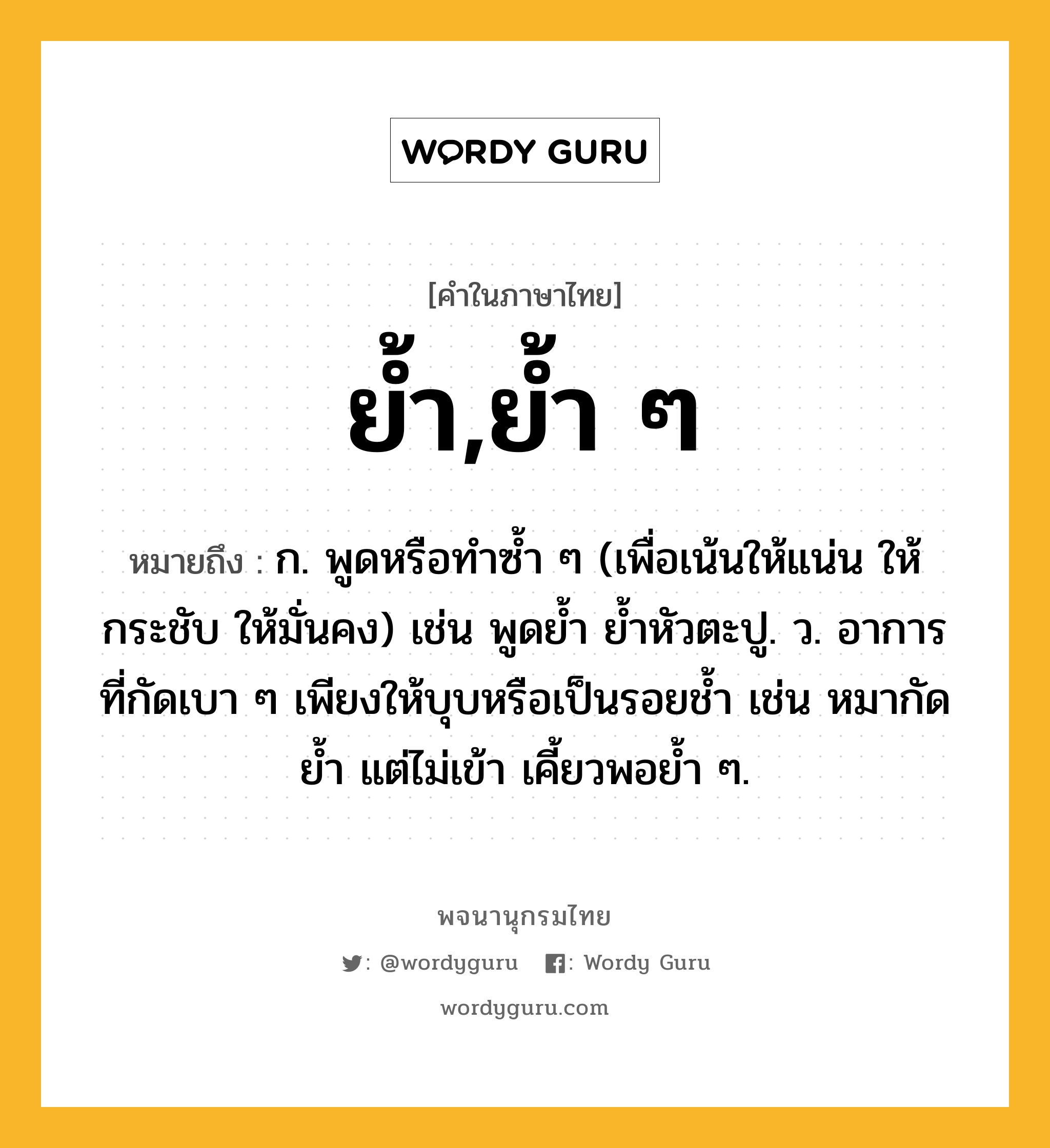 ย้ำ,ย้ำ ๆ หมายถึงอะไร?, คำในภาษาไทย ย้ำ,ย้ำ ๆ หมายถึง ก. พูดหรือทําซํ้า ๆ (เพื่อเน้นให้แน่น ให้กระชับ ให้มั่นคง) เช่น พูดยํ้า ยํ้าหัวตะปู. ว. อาการที่กัดเบา ๆ เพียงให้บุบหรือเป็นรอยช้ำ เช่น หมากัดย้ำ แต่ไม่เข้า เคี้ยวพอย้ำ ๆ.