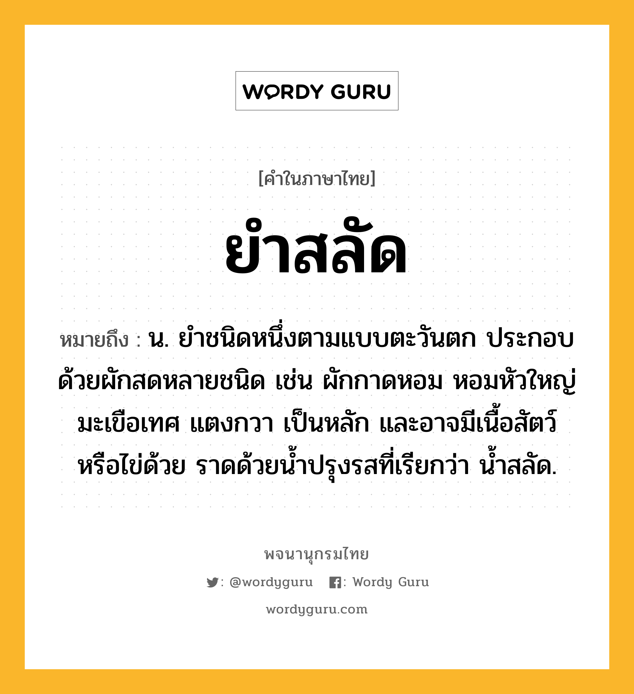 ยำสลัด หมายถึงอะไร?, คำในภาษาไทย ยำสลัด หมายถึง น. ยำชนิดหนึ่งตามแบบตะวันตก ประกอบด้วยผักสดหลายชนิด เช่น ผักกาดหอม หอมหัวใหญ่ มะเขือเทศ แตงกวา เป็นหลัก และอาจมีเนื้อสัตว์หรือไข่ด้วย ราดด้วยน้ำปรุงรสที่เรียกว่า น้ำสลัด.