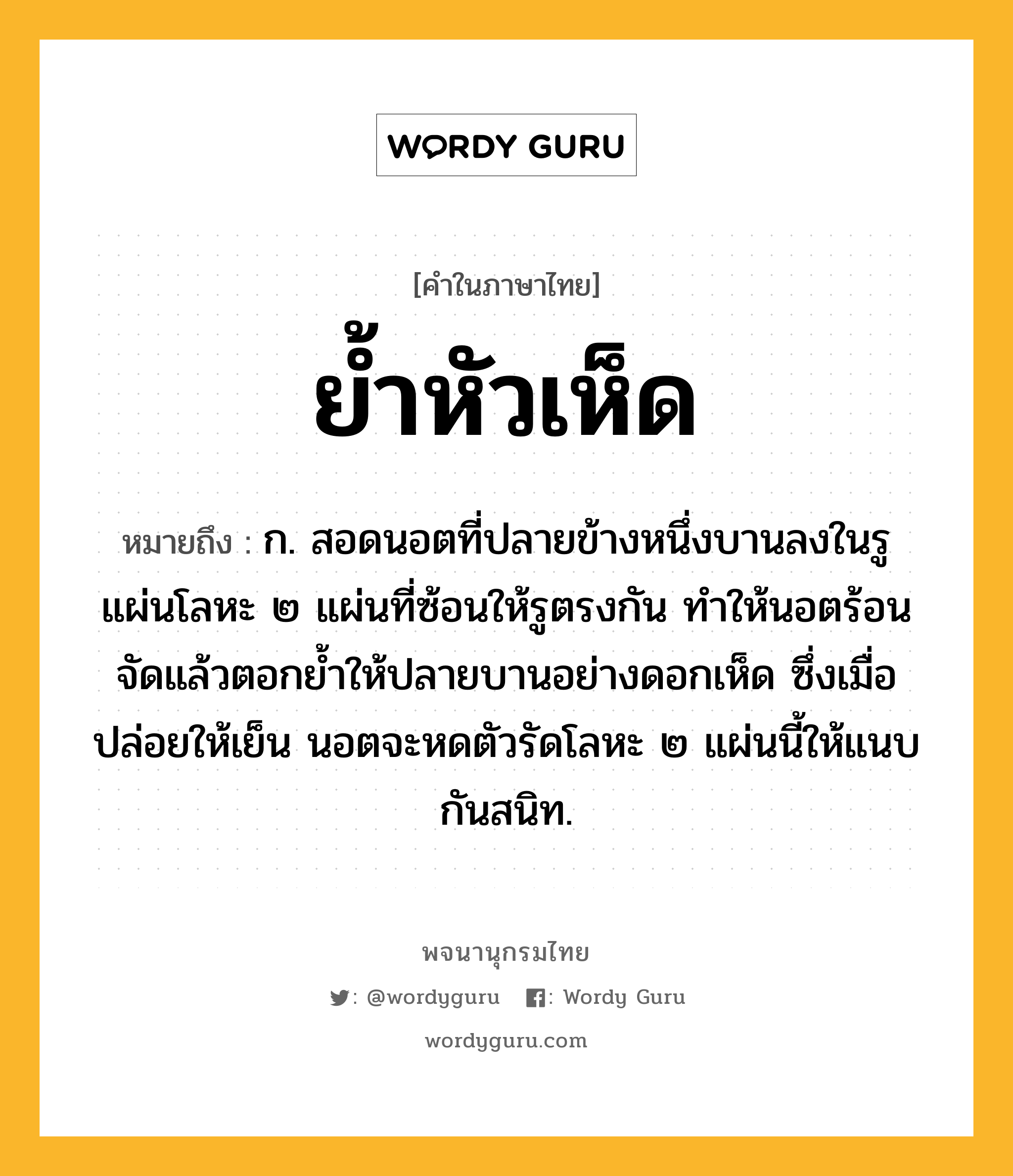 ย้ำหัวเห็ด หมายถึงอะไร?, คำในภาษาไทย ย้ำหัวเห็ด หมายถึง ก. สอดนอตที่ปลายข้างหนึ่งบานลงในรูแผ่นโลหะ ๒ แผ่นที่ซ้อนให้รูตรงกัน ทำให้นอตร้อนจัดแล้วตอกย้ำให้ปลายบานอย่างดอกเห็ด ซึ่งเมื่อปล่อยให้เย็น นอตจะหดตัวรัดโลหะ ๒ แผ่นนี้ให้แนบกันสนิท.