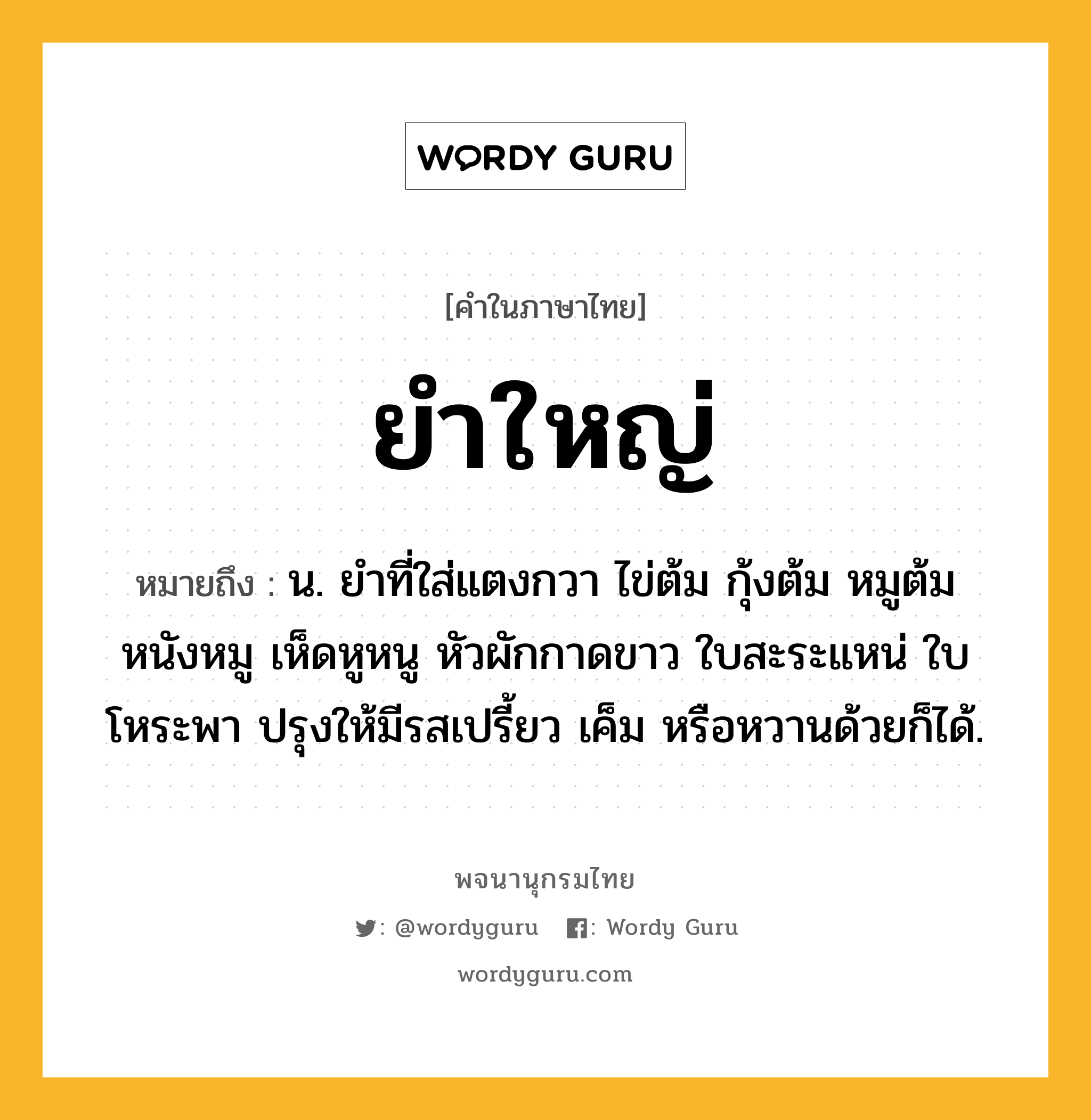 ยำใหญ่ หมายถึงอะไร?, คำในภาษาไทย ยำใหญ่ หมายถึง น. ยำที่ใส่แตงกวา ไข่ต้ม กุ้งต้ม หมูต้ม หนังหมู เห็ดหูหนู หัวผักกาดขาว ใบสะระแหน่ ใบโหระพา ปรุงให้มีรสเปรี้ยว เค็ม หรือหวานด้วยก็ได้.