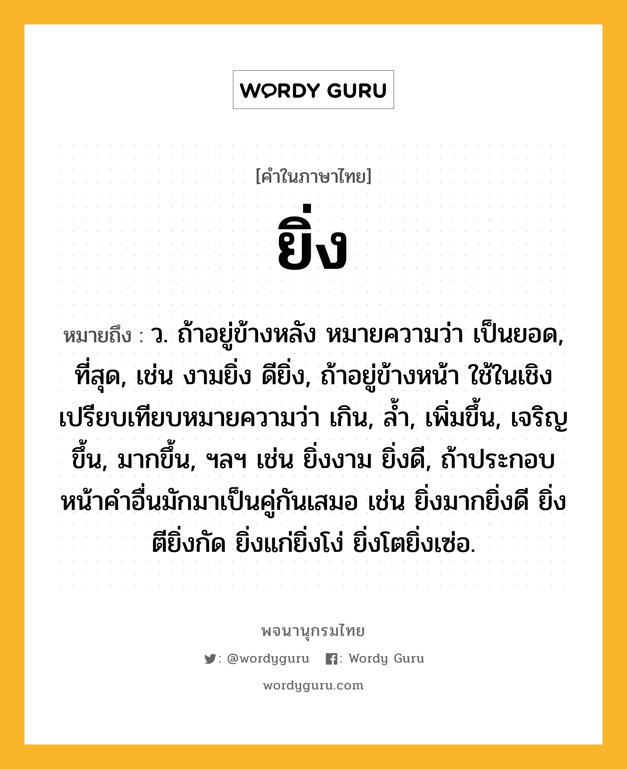 ยิ่ง หมายถึงอะไร?, คำในภาษาไทย ยิ่ง หมายถึง ว. ถ้าอยู่ข้างหลัง หมายความว่า เป็นยอด, ที่สุด, เช่น งามยิ่ง ดียิ่ง, ถ้าอยู่ข้างหน้า ใช้ในเชิงเปรียบเทียบหมายความว่า เกิน, ลํ้า, เพิ่มขึ้น, เจริญขึ้น, มากขึ้น, ฯลฯ เช่น ยิ่งงาม ยิ่งดี, ถ้าประกอบหน้าคำอื่นมักมาเป็นคู่กันเสมอ เช่น ยิ่งมากยิ่งดี ยิ่งตียิ่งกัด ยิ่งแก่ยิ่งโง่ ยิ่งโตยิ่งเซ่อ.