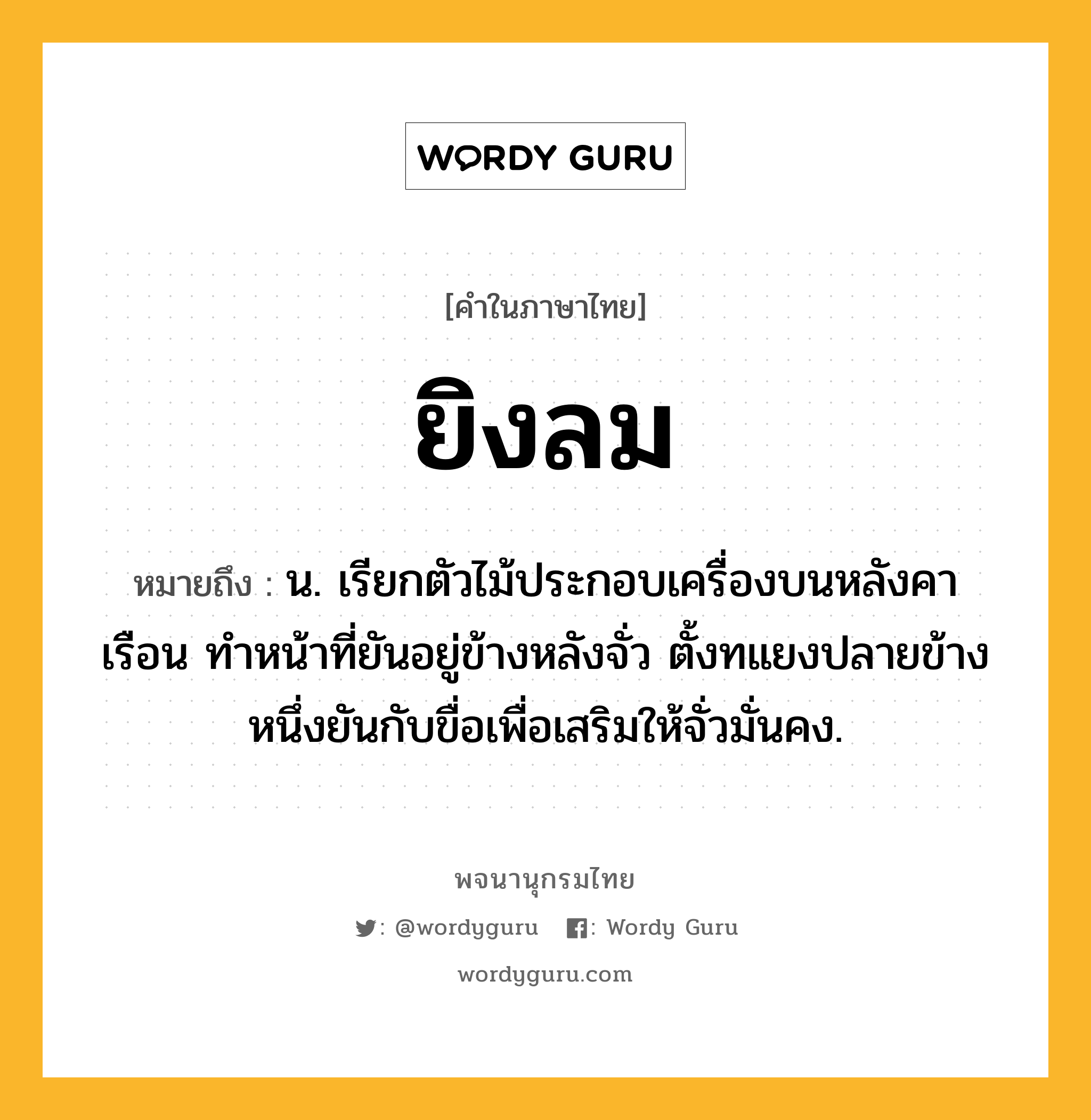 ยิงลม หมายถึงอะไร?, คำในภาษาไทย ยิงลม หมายถึง น. เรียกตัวไม้ประกอบเครื่องบนหลังคาเรือน ทำหน้าที่ยันอยู่ข้างหลังจั่ว ตั้งทแยงปลายข้างหนึ่งยันกับขื่อเพื่อเสริมให้จั่วมั่นคง.