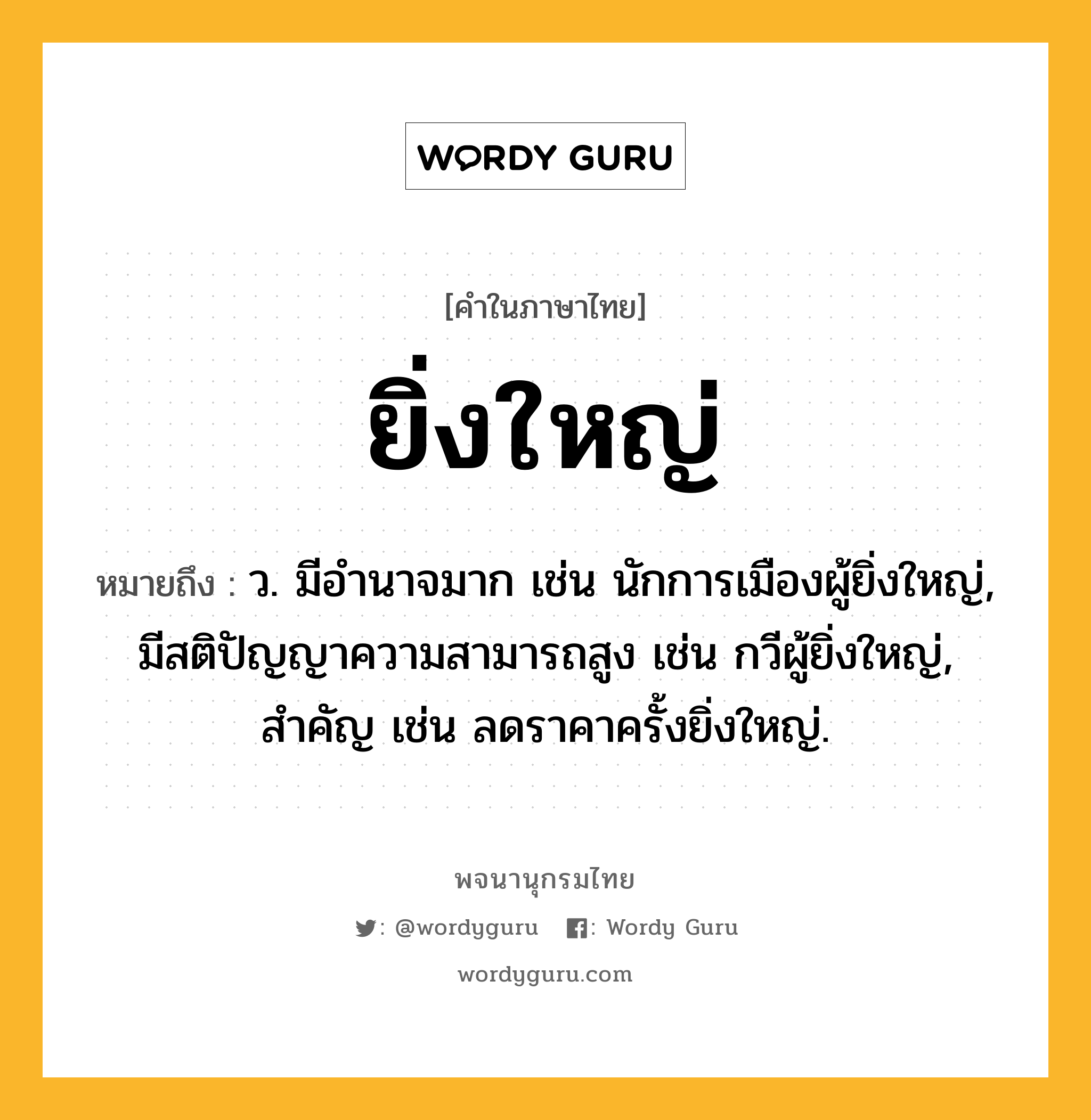 ยิ่งใหญ่ หมายถึงอะไร?, คำในภาษาไทย ยิ่งใหญ่ หมายถึง ว. มีอำนาจมาก เช่น นักการเมืองผู้ยิ่งใหญ่, มีสติปัญญาความสามารถสูง เช่น กวีผู้ยิ่งใหญ่, สำคัญ เช่น ลดราคาครั้งยิ่งใหญ่.